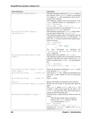 MongoDB Documentation, Release 2.6.4 
Read Operations Description 
db.collection.find(<query>) Find the documents matching the <query> criteria in 
the collection. If the <query> criteria is not specified 
or is empty (i.e {} ), the read operation selects all doc-uments 
in the collection. 
The following example selects the documents in the 
users collection with the name field equal to "Joe": 
coll = db.users; 
coll.find( { name: "Joe" } ); 
For more information on specifying the <query> cri-teria, 
see Query Documents (page 87). 
db.collection.find( <query>, 
<projection> ) 
Find documents matching the <query> criteria and re-turn 
just specific fields in the <projection>. 
The following example selects all documents from the 
collection but returns only the name field and the _id 
field. The _id is always returned unless explicitly spec-ified 
to not return. 
coll = db.users; 
coll.find( { }, 
{ name: true } 
); 
For more information on specifying the 
<projection>, see Limit Fields to Return from 
a Query (page 94). 
db.collection.find().sort( <sort 
order> ) 
Return results in the specified <sort order>. 
The following example selects all documents from the 
collection and returns the results sorted by the name 
field in ascending order (1). Use -1 for descending or-der: 
coll = db.users; 
coll.find().sort( { name: 1 } ); 
db.collection.find( <query> ).sort( 
<sort order> ) 
Return the documents matching the <query> criteria 
in the specified <sort order>. 
db.collection.find( ... ).limit( <n> 
) 
Limit result to <n> rows. Highly recommended if you 
need only a certain number of rows for best perfor-mance. 
db.collection.find( ... ).skip( <n> 
) 
Skip <n> results. 
count() Returns total number of documents in the collection. 
db.collection.find( <query> ).count() Returns the total number of documents that match the 
query. 
The count() ignores limit() and skip(). For 
example, if 100 records match but the limit is 10, 
count() will return 100. This will be faster than it-erating 
yourself, but still take time. 
db.collection.findOne( <query> ) Find and return a single document. Returns null if not 
found. 
The following example selects a single doc-ument 
in the users collection with the 
name field matches to "Joe": 
coll = db.users; 
coll.findOne( { name: "Joe" } ); 
Internally, the findOne() method is the find() 
method with a limit(1). 
264 Chapter 5. Administration 
 