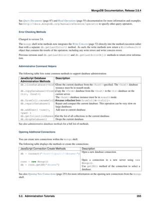 MongoDB Documentation, Release 2.6.4 
See Query Documents (page 87) and Read Operations (page 55) documentation for more information and examples. 
See http://docs.mongodb.org/manualreference/operator to specify other query operators. 
Error Checking Methods 
Changed in version 2.6. 
The mongo shell write methods now integrates the Write Concern (page 72) directly into the method execution rather 
than with a separate db.getLastError() method. As such, the write methods now return a WriteResult() 
object that contains the results of the operation, including any write errors and write concern errors. 
Previous versions used db.getLastError() and db.getLastErrorObj() methods to return error informa-tion. 
Administrative Command Helpers 
The following table lists some common methods to support database administration: 
JavaScript Database 
Description 
Administration Methods 
db.cloneDatabase(<host>C)lone the current database from the <host> specified. The <host> database 
instance must be in noauth mode. 
Copy the <from> database from the <host> to the <to> database on the 
current server. 
The <host> database instance must be in noauth mode. 
db.copyDatabase(<from>, 
<to>, <host>) 
db.fromColl.renameColleRcetniamone(c<oltleocCtioolnlfr>o)m fromColl to <toColl>. 
db.repairDatabase() Repair and compact the current database. This operation can be very slow on 
large databases. 
db.addUser( <user>, 
<pwd> ) 
Add user to current database. 
db.getCollectionNames()Get the list of all collections in the current database. 
db.dropDatabase() Drops the current database. 
See also administrative database methods for a full list of methods. 
Opening Additional Connections 
You can create new connections within the mongo shell. 
The following table displays the methods to create the connections: 
JavaScript Connection Create Methods Description 
db = connect("<host><:port>/<dbname>") 
Open a new database connection. 
conn = new Mongo() 
db = conn.getDB("dbname") 
Open a connection to a new server using new 
Mongo(). 
Use getDB() method of the connection to select a 
database. 
See also Opening New Connections (page 253) for more information on the opening new connections from the mongo 
shell. 
5.2. Administration Tutorials 265 
 