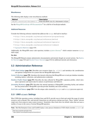 MongoDB Documentation, Release 2.6.4 
Miscellaneous 
The following table displays some miscellaneous methods: 
Method Description 
Object.bsonsize(<document>) Prints the BSON size of a <document> in bytes 
See the MongoDB JavaScript API Documentation90 for a full list of JavaScript methods . 
Additional Resources 
Consider the following reference material that addresses the mongo shell and its interface: 
• http://docs.mongodb.org/manualreference/program/mongo 
• http://docs.mongodb.org/manualreference/method 
• http://docs.mongodb.org/manualreference/operator 
• http://docs.mongodb.org/manualreference/command 
• Aggregation Reference (page 419) 
Additionally, the MongoDB source code repository includes a jstests directory91 which contains numerous mongo 
shell scripts. 
See also: 
The MongoDB Manual contains administrative documentation and tutorials though out several sections. See Replica 
Set Tutorials (page 543) and Sharded Cluster Tutorials (page 634) for additional tutorials and information. 
5.3 Administration Reference 
UNIX ulimit Settings (page 266) Describes user resources limits (i.e. ulimit) and introduces the considerations 
and optimal configurations for systems that run MongoDB deployments. 
System Collections (page 270) Introduces the internal collections that MongoDB uses to track per-database metadata, 
including indexes, collections, and authentication credentials. 
Database Profiler Output (page 271) Describes the data collected by MongoDB’s operation profiler, which intro-spects 
operations and reports data for analysis on performance and behavior. 
Journaling Mechanics (page 275) Describes the internal operation of MongoDB’s journaling facility and outlines 
how the journal allows MongoDB to provide provides durability and crash resiliency. 
Exit Codes and Statuses (page 276) Lists the unique codes returned by mongos and mongod processes upon exit. 
5.3.1 UNIX ulimit Settings 
Most UNIX-like operating systems, including Linux and OS X, provide ways to limit and control the usage of system 
resources such as threads, files, and network connections on a per-process and per-user basis. These “ulimits” prevent 
single users from using too many system resources. Sometimes, these limits have low default values that can cause a 
number of issues in the course of normal MongoDB operation. 
Note: Red Hat Enterprise Linux and CentOS 6 place a max process limitation of 1024 which overrides ulimit set- 
90http://api.mongodb.org/js/index.html 
91https://github.com/mongodb/mongo/tree/master/jstests/ 
266 Chapter 5. Administration 
 