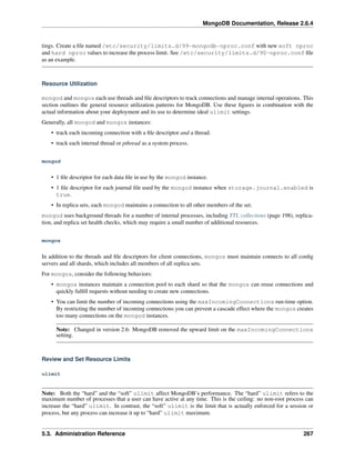 MongoDB Documentation, Release 2.6.4 
tings. Create a file named /etc/security/limits.d/99-mongodb-nproc.conf with new soft nproc 
and hard nproc values to increase the process limit. See /etc/security/limits.d/90-nproc.conf file 
as an example. 
Resource Utilization 
mongod and mongos each use threads and file descriptors to track connections and manage internal operations. This 
section outlines the general resource utilization patterns for MongoDB. Use these figures in combination with the 
actual information about your deployment and its use to determine ideal ulimit settings. 
Generally, all mongod and mongos instances: 
• track each incoming connection with a file descriptor and a thread. 
• track each internal thread or pthread as a system process. 
mongod 
• 1 file descriptor for each data file in use by the mongod instance. 
• 1 file descriptor for each journal file used by the mongod instance when storage.journal.enabled is 
true. 
• In replica sets, each mongod maintains a connection to all other members of the set. 
mongod uses background threads for a number of internal processes, including TTL collections (page 198), replica-tion, 
and replica set health checks, which may require a small number of additional resources. 
mongos 
In addition to the threads and file descriptors for client connections, mongos must maintain connects to all config 
servers and all shards, which includes all members of all replica sets. 
For mongos, consider the following behaviors: 
• mongos instances maintain a connection pool to each shard so that the mongos can reuse connections and 
quickly fulfill requests without needing to create new connections. 
• You can limit the number of incoming connections using the maxIncomingConnections run-time option. 
By restricting the number of incoming connections you can prevent a cascade effect where the mongos creates 
too many connections on the mongod instances. 
Note: Changed in version 2.6: MongoDB removed the upward limit on the maxIncomingConnections 
setting. 
Review and Set Resource Limits 
ulimit 
Note: Both the “hard” and the “soft” ulimit affect MongoDB’s performance. The “hard” ulimit refers to the 
maximum number of processes that a user can have active at any time. This is the ceiling: no non-root process can 
increase the “hard” ulimit. In contrast, the “soft” ulimit is the limit that is actually enforced for a session or 
process, but any process can increase it up to “hard” ulimit maximum. 
5.3. Administration Reference 267 
 