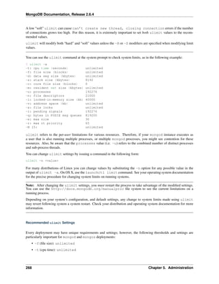 MongoDB Documentation, Release 2.6.4 
A low “soft” ulimit can cause can’t create new thread, closing connection errors if the number 
of connections grows too high. For this reason, it is extremely important to set both ulimit values to the recom-mended 
values. 
ulimit will modify both “hard” and “soft” values unless the -H or -S modifiers are specified when modifying limit 
values. 
You can use the ulimit command at the system prompt to check system limits, as in the following example: 
$ ulimit -a 
-t: cpu time (seconds) unlimited 
-f: file size (blocks) unlimited 
-d: data seg size (kbytes) unlimited 
-s: stack size (kbytes) 8192 
-c: core file size (blocks) 0 
-m: resident set size (kbytes) unlimited 
-u: processes 192276 
-n: file descriptors 21000 
-l: locked-in-memory size (kb) 40000 
-v: address space (kb) unlimited 
-x: file locks unlimited 
-i: pending signals 192276 
-q: bytes in POSIX msg queues 819200 
-e: max nice 30 
-r: max rt priority 65 
-N 15: unlimited 
ulimit refers to the per-user limitations for various resources. Therefore, if your mongod instance executes as 
a user that is also running multiple processes, or multiple mongod processes, you might see contention for these 
resources. Also, be aware that the processes value (i.e. -u) refers to the combined number of distinct processes 
and sub-process threads. 
You can change ulimit settings by issuing a command in the following form: 
ulimit -n <value> 
For many distributions of Linux you can change values by substituting the -n option for any possible value in the 
output of ulimit -a. On OS X, use the launchctl limit command. See your operating system documentation 
for the precise procedure for changing system limits on running systems. 
Note: After changing the ulimit settings, you must restart the process to take advantage of the modified settings. 
You can use the http://docs.mongodb.org/manualproc file system to see the current limitations on a 
running process. 
Depending on your system’s configuration, and default settings, any change to system limits made using ulimit 
may revert following system a system restart. Check your distribution and operating system documentation for more 
information. 
Recommended ulimit Settings 
Every deployment may have unique requirements and settings; however, the following thresholds and settings are 
particularly important for mongod and mongos deployments: 
• -f (file size): unlimited 
• -t (cpu time): unlimited 
268 Chapter 5. Administration 
 