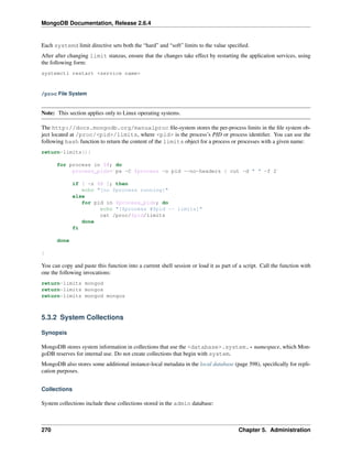 MongoDB Documentation, Release 2.6.4 
Each systemd limit directive sets both the “hard” and “soft” limits to the value specified. 
After after changing limit stanzas, ensure that the changes take effect by restarting the application services, using 
the following form: 
systemctl restart <service name> 
/proc File System 
Note: This section applies only to Linux operating systems. 
The http://docs.mongodb.org/manualproc file-system stores the per-process limits in the file system ob-ject 
located at /proc/<pid>/limits, where <pid> is the process’s PID or process identifier. You can use the 
following bash function to return the content of the limits object for a process or processes with a given name: 
return-limits(){ 
for process in $@; do 
process_pids=`ps -C $process -o pid --no-headers | cut -d " " -f 2` 
if [ -z $@ ]; then 
echo "[no $process running]" 
else 
for pid in $process_pids; do 
echo "[$process #$pid -- limits]" 
cat /proc/$pid/limits 
done 
fi 
done 
} 
You can copy and paste this function into a current shell session or load it as part of a script. Call the function with 
one the following invocations: 
return-limits mongod 
return-limits mongos 
return-limits mongod mongos 
5.3.2 System Collections 
Synopsis 
MongoDB stores system information in collections that use the <database>.system.* namespace, which Mon-goDB 
reserves for internal use. Do not create collections that begin with system. 
MongoDB also stores some additional instance-local metadata in the local database (page 598), specifically for repli-cation 
purposes. 
Collections 
System collections include these collections stored in the admin database: 
270 Chapter 5. Administration 
 