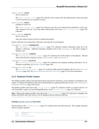 MongoDB Documentation, Release 2.6.4 
admin.system.roles 
New in version 2.6. 
The admin.system.roles (page 270) collection stores custom roles that administrators create and assign 
to users to provide access to specific resources. 
admin.system.users 
Changed in version 2.6. 
The admin.system.users (page 271) collection stores the user’s authentication credentials as well as any 
roles assigned to the user. Users may define authorization roles in the admin.system.roles (page 270) 
collection. 
admin.system.version 
New in version 2.6. 
Stores the schema version of the user credential documents. 
System collections also include these collections stored directly in each database: 
<database>.system.namespaces 
The <database>.system.namespaces (page 271) collection contains information about all of the 
database’s collections. Additional namespace metadata exists in the database.ns files and is opaque to 
database users. 
<database>.system.indexes 
The <database>.system.indexes (page 271) collection lists all the indexes in the database. Add and 
remove data from this collection via the ensureIndex() and dropIndex() 
<database>.system.profile 
The <database>.system.profile (page 271) collection stores database profiling information. For in-formation 
on profiling, see Database Profiling (page 180). 
<database>.system.js 
The <database>.system.js (page 271) collection holds special JavaScript code for use in server side 
JavaScript (page 249). See Store a JavaScript Function on the Server (page 217) for more information. 
5.3.3 Database Profiler Output 
The database profiler captures data information about read and write operations, cursor operations, and database com-mands. 
To configure the database profile and set the thresholds for capturing profile data, see the Analyze Performance 
of Database Operations (page 210) section. 
The database profiler writes data in the system.profile (page 271) collection, which is a capped collection. To 
view the profiler’s output, use normal MongoDB queries on the system.profile (page 271) collection. 
Note: Because the database profiler writes data to the system.profile (page 271) collection in a database, the 
profiler will profile some write activity, even for databases that are otherwise read-only. 
Example system.profile Document 
The documents in the system.profile (page 271) collection have the following form. This example document 
reflects an update operation: 
{ 
"ts" : ISODate("2012-12-10T19:31:28.977Z"), 
"op" : "update", 
"ns" : "social.users", 
5.3. Administration Reference 271 
 