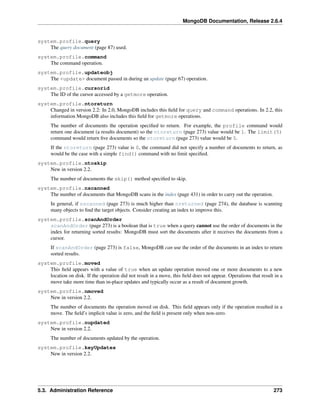 MongoDB Documentation, Release 2.6.4 
system.profile.query 
The query document (page 87) used. 
system.profile.command 
The command operation. 
system.profile.updateobj 
The <update> document passed in during an update (page 67) operation. 
system.profile.cursorid 
The ID of the cursor accessed by a getmore operation. 
system.profile.ntoreturn 
Changed in version 2.2: In 2.0, MongoDB includes this field for query and command operations. In 2.2, this 
information MongoDB also includes this field for getmore operations. 
The number of documents the operation specified to return. For example, the profile command would 
return one document (a results document) so the ntoreturn (page 273) value would be 1. The limit(5) 
command would return five documents so the ntoreturn (page 273) value would be 5. 
If the ntoreturn (page 273) value is 0, the command did not specify a number of documents to return, as 
would be the case with a simple find() command with no limit specified. 
system.profile.ntoskip 
New in version 2.2. 
The number of documents the skip() method specified to skip. 
system.profile.nscanned 
The number of documents that MongoDB scans in the index (page 431) in order to carry out the operation. 
In general, if nscanned (page 273) is much higher than nreturned (page 274), the database is scanning 
many objects to find the target objects. Consider creating an index to improve this. 
system.profile.scanAndOrder 
scanAndOrder (page 273) is a boolean that is true when a query cannot use the order of documents in the 
index for returning sorted results: MongoDB must sort the documents after it receives the documents from a 
cursor. 
If scanAndOrder (page 273) is false, MongoDB can use the order of the documents in an index to return 
sorted results. 
system.profile.moved 
This field appears with a value of true when an update operation moved one or more documents to a new 
location on disk. If the operation did not result in a move, this field does not appear. Operations that result in a 
move take more time than in-place updates and typically occur as a result of document growth. 
system.profile.nmoved 
New in version 2.2. 
The number of documents the operation moved on disk. This field appears only if the operation resulted in a 
move. The field’s implicit value is zero, and the field is present only when non-zero. 
system.profile.nupdated 
New in version 2.2. 
The number of documents updated by the operation. 
system.profile.keyUpdates 
New in version 2.2. 
5.3. Administration Reference 273 
 