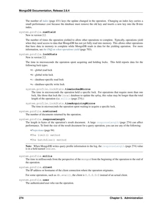 MongoDB Documentation, Release 2.6.4 
The number of index (page 431) keys the update changed in the operation. Changing an index key carries a 
small performance cost because the database must remove the old key and inserts a new key into the B-tree 
index. 
system.profile.numYield 
New in version 2.2. 
The number of times the operation yielded to allow other operations to complete. Typically, operations yield 
when they need access to data that MongoDB has not yet fully read into memory. This allows other operations 
that have data in memory to complete while MongoDB reads in data for the yielding operation. For more 
information, see the FAQ on when operations yield (page 703). 
system.profile.lockStats 
New in version 2.2. 
The time in microseconds the operation spent acquiring and holding locks. This field reports data for the 
following lock types: 
•R - global read lock 
•W - global write lock 
•r - database-specific read lock 
•w - database-specific write lock 
system.profile.lockStats.timeLockedMicros 
The time in microseconds the operation held a specific lock. For operations that require more than one 
lock, like those that lock the local database to update the oplog, this value may be longer than the total 
length of the operation (i.e. millis (page 274).) 
system.profile.lockStats.timeAcquiringMicros 
The time in microseconds the operation spent waiting to acquire a specific lock. 
system.profile.nreturned 
The number of documents returned by the operation. 
system.profile.responseLength 
The length in bytes of the operation’s result document. A large responseLength (page 274) can affect 
performance. To limit the size of the result document for a query operation, you can use any of the following: 
•Projections (page 94) 
•The limit() method 
•The batchSize() method 
Note: When MongoDB writes query profile information to the log, the responseLength (page 274) value 
is in a field named reslen. 
system.profile.millis 
The time in milliseconds from the perspective of the mongod from the beginning of the operation to the end of 
the operation. 
system.profile.client 
The IP address or hostname of the client connection where the operation originates. 
For some operations, such as db.eval(), the client is 0.0.0.0:0 instead of an actual client. 
system.profile.user 
The authenticated user who ran the operation. 
274 Chapter 5. Administration 
 