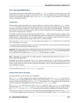 MongoDB Documentation, Release 2.6.4 
5.3.4 Journaling Mechanics 
When running with journaling, MongoDB stores and applies write operations (page 67) in memory and in the on-disk 
journal before the changes are present in the data files on disk. This document discusses the implementation and 
mechanics of journaling in MongoDB systems. See Manage Journaling (page 215) for information on configuring, 
tuning, and managing journaling. 
Journal Files 
With journaling enabled, MongoDB creates a journal subdirectory within the directory defined by dbPath, which is 
/data/db by default. The journal directory holds journal files, which contain write-ahead redo logs. The directory 
also holds a last-sequence-number file. A clean shutdown removes all the files in the journal directory. A dirty shut-down 
(crash) leaves files in the journal directory; these are used to automatically recover the database to a consistent 
state when the mongod process is restarted. 
Journal files are append-only files and have file names prefixed with j._. When a journal file holds 1 gigabyte of data, 
MongoDB creates a new journal file. Once MongoDB applies all the write operations in a particular journal file to the 
database data files, it deletes the file, as it is no longer needed for recovery purposes. Unless you write many bytes of 
data per second, the journal directory should contain only two or three journal files. 
You can use the storage.smallFiles run time option when starting mongod to limit the size of each journal 
file to 128 megabytes, if you prefer. 
To speed the frequent sequential writes that occur to the current journal file, you can ensure that the journal directory 
is on a different filesystem from the database data files. 
Important: If you place the journal on a different filesystem from your data files you cannot use a filesystem snapshot 
alone to capture valid backups of a dbPath directory. In this case, use fsyncLock() to ensure that database files 
are consistent before the snapshot and fsyncUnlock() once the snapshot is complete. 
Note: Depending on your filesystem, you might experience a preallocation lag the first time you start a mongod 
instance with journaling enabled. 
MongoDB may preallocate journal files if the mongod process determines that it is more efficient to preallocate 
journal files than create new journal files as needed. The amount of time required to pre-allocate lag might last several 
minutes, during which you will not be able to connect to the database. This is a one-time preallocation and does not 
occur with future invocations. 
To avoid preallocation lag, see Avoid Preallocation Lag (page 216). 
Storage Views used in Journaling 
Journaling adds three internal storage views to MongoDB. 
The shared view stores modified data for upload to the MongoDB data files. The shared view is the only view 
with direct access to the MongoDB data files. When running with journaling, mongod asks the operating system to 
map your existing on-disk data files to the shared view virtual memory view. The operating system maps the files 
but does not load them. MongoDB later loads data files into the shared view as needed. 
The private view stores data for use with read operations (page 55). The private view is the first place 
MongoDB applies new write operations (page 67). Upon a journal commit, MongoDB copies the changes made in 
the private view to the shared view, where they are then available for uploading to the database data files. 
The journal is an on-disk view that stores new write operations after MongoDB applies the operation to the private 
view but before applying them to the data files. The journal provides durability. If the mongod instance were to 
5.3. Administration Reference 275 
 
