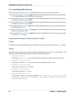 MongoDB Documentation, Release 2.6.4 
2.1.4 Install MongoDB Enterprise 
These documents provide instructions to install MongoDB Enterprise for Linux and Windows Systems. 
Install MongoDB Enterprise on Red Hat (page 24) Install the MongoDB Enterprise build and required dependen-cies 
on Red Hat Enterprise or CentOS Systems using packages. 
Install MongoDB Enterprise on Ubuntu (page 27) Install the MongoDB Enterprise build and required dependencies 
on Ubuntu Linux Systems using packages. 
Install MongoDB Enterprise on Debian (page 30) Install the MongoDB Enterprise build and required dependencies 
on Debian Linux Systems using packages. 
Install MongoDB Enterprise on SUSE (page 32) Install the MongoDB Enterprise build and required dependencies 
on SUSE Enterprise Linux. 
Install MongoDB Enterprise on Amazon AMI (page 34) Install the MongoDB Enterprise build and required depen-dencies 
on Amazon Linux AMI. 
Install MongoDB Enterprise on Windows (page 36) Install the MongoDB Enterprise build and required dependen-cies 
using the .msi installer. 
Install MongoDB Enterprise on Red Hat Enterprise or CentOS 
Overview 
Use this tutorial to install MongoDB Enterprise on Red Hat Enterprise Linux or CentOS Linux from .rpm packages. 
Packages 
MongoDB provides packages of the officially supported MongoDB Enterprise builds in it’s own repository. This 
repository provides the MongoDB Enterprise distribution in the following packages: 
• mongodb-enterprise 
This package is a metapackage that will automatically install the four component packages listed below. 
• mongodb-enterprise-server 
This package contains the mongod daemon and associated configuration and init scripts. 
• mongodb-enterprise-mongos 
This package contains the mongos daemon. 
• mongodb-enterprise-shell 
This package contains the mongo shell. 
• mongodb-enterprise-tools 
This package contains the following MongoDB tools: mongoimport bsondump, mongodump, 
mongoexport, mongofiles, mongoimport, mongooplog, mongoperf, mongorestore, 
mongostat, and mongotop. 
24 Chapter 2. Install MongoDB 
 