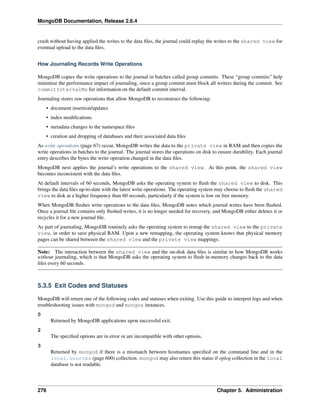 MongoDB Documentation, Release 2.6.4 
crash without having applied the writes to the data files, the journal could replay the writes to the shared view for 
eventual upload to the data files. 
How Journaling Records Write Operations 
MongoDB copies the write operations to the journal in batches called group commits. These “group commits” help 
minimize the performance impact of journaling, since a group commit must block all writers during the commit. See 
commitIntervalMs for information on the default commit interval. 
Journaling stores raw operations that allow MongoDB to reconstruct the following: 
• document insertion/updates 
• index modifications 
• metadata changes to the namespace files 
• creation and dropping of databases and their associated data files 
As write operations (page 67) occur, MongoDB writes the data to the private view in RAM and then copies the 
write operations in batches to the journal. The journal stores the operations on disk to ensure durability. Each journal 
entry describes the bytes the write operation changed in the data files. 
MongoDB next applies the journal’s write operations to the shared view. At this point, the shared view 
becomes inconsistent with the data files. 
At default intervals of 60 seconds, MongoDB asks the operating system to flush the shared view to disk. This 
brings the data files up-to-date with the latest write operations. The operating system may choose to flush the shared 
view to disk at a higher frequency than 60 seconds, particularly if the system is low on free memory. 
When MongoDB flushes write operations to the data files, MongoDB notes which journal writes have been flushed. 
Once a journal file contains only flushed writes, it is no longer needed for recovery, and MongoDB either deletes it or 
recycles it for a new journal file. 
As part of journaling, MongoDB routinely asks the operating system to remap the shared view to the private 
view, in order to save physical RAM. Upon a new remapping, the operating system knows that physical memory 
pages can be shared between the shared view and the private view mappings. 
Note: The interaction between the shared view and the on-disk data files is similar to how MongoDB works 
without journaling, which is that MongoDB asks the operating system to flush in-memory changes back to the data 
files every 60 seconds. 
5.3.5 Exit Codes and Statuses 
MongoDB will return one of the following codes and statuses when exiting. Use this guide to interpret logs and when 
troubleshooting issues with mongod and mongos instances. 
0 
Returned by MongoDB applications upon successful exit. 
2 
The specified options are in error or are incompatible with other options. 
3 
Returned by mongod if there is a mismatch between hostnames specified on the command line and in the 
local.sources (page 600) collection. mongod may also return this status if oplog collection in the local 
database is not readable. 
276 Chapter 5. Administration 
 