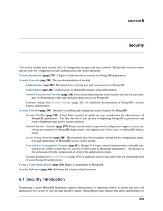 CHAPTER 6 
Security 
This section outlines basic security and risk management strategies and access control. The included tutorials outline 
specific tasks for configuring firewalls, authentication, and system privileges. 
Security Introduction (page 279) A high-level introduction to security and MongoDB deployments. 
Security Concepts (page 281) The core documentation of security. 
Authentication (page 282) Mechanisms for verifying user and instance access to MongoDB. 
Authorization (page 285) Control access to MongoDB instances using authorization. 
Network Exposure and Security (page 288) Discusses potential security risks related to the network and strate-gies 
for decreasing possible network-based attack vectors for MongoDB. 
Continue reading from Security Concepts (page 281) for additional documentation of MongoDB’s security 
features and operation. 
Security Tutorials (page 294) Tutorials for enabling and configuring security features for MongoDB. 
Security Checklist (page 295) A high level overview of global security consideration for administrators of 
MongoDB deployments. Use this checklist if you are new to deploying MongoDB in production and 
want to implement high quality security practices. 
Network Security Tutorials (page 297) Ensure that the underlying network configuration supports a secure op-erating 
environment for MongoDB deployments, and appropriately limits access to MongoDB deploy-ments. 
Access Control Tutorials (page 316) These tutorials describe procedures relevant for the configuration, opera-tion, 
and maintenance of MongoDB’s access control system. 
User and Role Management Tutorials (page 342) MongoDB’s access control system provides a flexible role-based 
access control system that you can use to limit access to MongoDB deployments. The tutorials in 
this section describe the configuration an setup of the authorization system. 
Continue reading from Security Tutorials (page 294) for additional tutorials that address the use and management 
of secure MongoDB deployments. 
Create a Vulnerability Report (page 359) Report a vulnerability in MongoDB. 
Security Reference (page 360) Reference for security related functions. 
6.1 Security Introduction 
Maintaining a secure MongoDB deployment requires administrators to implement controls to ensure that users and 
applications have access to only the data that they require. MongoDB provides features that allow administrators to 
279 
 