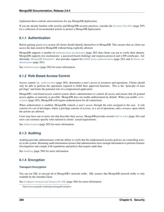MongoDB Documentation, Release 2.6.4 
implement these controls and restrictions for any MongoDB deployment. 
If you are already familiar with security and MongoDB security practices, consider the Security Checklist (page 295) 
for a collection of recommended actions to protect a MongoDB deployment. 
6.1.1 Authentication 
Before gaining access to a system all clients should identify themselves to MongoDB. This ensures that no client can 
access the data stored in MongoDB without being explicitly allowed. 
MongoDB supports a number of authentication mechanisms (page 282) that clients can use to verify their identity. 
MongoDB supports two mechanisms: a password-based challenge and response protocol and x.509 certificates. Ad-ditionally, 
MongoDB Enterprise1 also provides support for LDAP proxy authentication (page 283) and Kerberos au-thentication 
(page 283). 
See Authentication (page 282) for more information. 
6.1.2 Role Based Access Control 
Access control, i.e. authorization (page 285), determines a user’s access to resources and operations. Clients should 
only be able to perform the operations required to fulfill their approved functions. This is the “principle of least 
privilege” and limits the potential risk of a compromised application. 
MongoDB’s role-based access control system allows administrators to control all access and ensure that all granted 
access applies as narrowly as possible. MongoDB does not enable authorization by default. When you enable autho-rization 
(page 285), MongoDB will require authentication for all connections. 
When authorization is enabled, MongoDB controls a user’s access through the roles assigned to the user. A role 
consists of a set of privileges, where a privilege consists of actions, or a set of operations, and a resource upon which 
the actions are allowed. 
Users may have one or more role that describes their access. MongoDB provides several built-in roles (page 361) and 
users can construct specific roles tailored to clients’ actual requirements. 
See Authorization (page 285) for more information. 
6.1.3 Auditing 
Auditing provides administrators with the ability to verify that the implemented security policies are controlling activ-ity 
in the system. Retaining audit information ensures that administrators have enough information to perform forensic 
investigations and comply with regulations and polices that require audit data. 
See Auditing (page 290) for more information. 
6.1.4 Encryption 
Transport Encryption 
You can use SSL to encrypt all of MongoDB’s network traffic. SSL ensures that MongoDB network traffic is only 
readable by the intended client. 
See Configure mongod and mongos for SSL (page 304) for more information. 
1http://www.mongodb.com/products/mongodb-enterprise 
280 Chapter 6. Security 
 