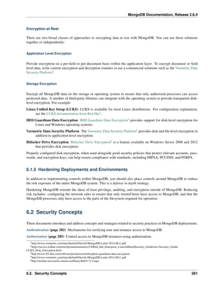 MongoDB Documentation, Release 2.6.4 
Encryption at Rest 
There are two broad classes of approaches to encrypting data at rest with MongoDB. You can use these solutions 
together or independently: 
Application Level Encryption 
Provide encryption on a per-field or per-document basis within the application layer. To encrypt document or field 
level data, write custom encryption and decryption routines or use a commercial solutions such as the Vormetric Data 
Security Platform2. 
Storage Encryption 
Encrypt all MongoDB data on the storage or operating system to ensure that only authorized processes can access 
protected data. A number of third-party libraries can integrate with the operating system to provide transparent disk-level 
encryption. For example: 
Linux Unified Key Setup (LUKS) LUKS is available for most Linux distributions. For configuration explanation, 
see the LUKS documentation from Red Hat3. 
IBM Guardium Data Encryption IBM Guardium Data Encryption4 provides support for disk-level encryption for 
Linux and Windows operating systems. 
Vormetric Data Security Platform The Vormetric Data Security Platform5 provides disk and file-level encryption in 
addition to application level encryption. 
Bitlocker Drive Encryption Bitlocker Drive Encryption6 is a feature available on Windows Server 2008 and 2012 
that provides disk encryption. 
Properly configured disk encryption, when used alongside good security policies that protect relevant accounts, pass-words, 
and encryption keys, can help ensure compliance with standards, including HIPAA, PCI-DSS, and FERPA. 
6.1.5 Hardening Deployments and Environments 
In addition to implementing controls within MongoDB, you should also place controls around MongoDB to reduce 
the risk exposure of the entire MongoDB system. This is a defense in depth strategy. 
Hardening MongoDB extends the ideas of least privilege, auditing, and encryption outside of MongoDB. Reducing 
risk includes: configuring the network rules to ensure that only trusted hosts have access to MongoDB, and that the 
MongoDB processes only have access to the parts of the filesystem required for operation. 
6.2 Security Concepts 
These documents introduce and address concepts and strategies related to security practices in MongoDB deployments. 
Authentication (page 282) Mechanisms for verifying user and instance access to MongoDB. 
Authorization (page 285) Control access to MongoDB instances using authorization. 
2http://www.vormetric.com/sites/default/files/sb-MongoDB-Letter-2014-0611.pdf 
3https://access.redhat.com/site/documentation/en-US/Red_Hat_Enterprise_Linux/6/html/Security_Guide/sect-Security_Guide- 
LUKS_Disk_Encryption.html 
4http://www-03.ibm.com/software/products/en/infosphere-guardium-data-encryption 
5http://www.vormetric.com/sites/default/files/sb-MongoDB-Letter-2014-0611.pdf 
6http://technet.microsoft.com/en-us/library/hh831713.aspx 
6.2. Security Concepts 281 
 