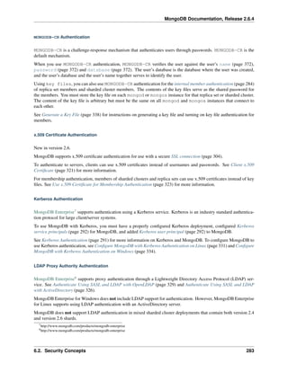 MongoDB Documentation, Release 2.6.4 
MONGODB-CR Authentication 
MONGODB-CR is a challenge-response mechanism that authenticates users through passwords. MONGODB-CR is the 
default mechanism. 
When you use MONGODB-CR authentication, MONGODB-CR verifies the user against the user’s name (page 372), 
password (page 372) and database (page 372). The user’s database is the database where the user was created, 
and the user’s database and the user’s name together serves to identify the user. 
Using key files, you can also use MONGODB-CR authentication for the internal member authentication (page 284) 
of replica set members and sharded cluster members. The contents of the key files serve as the shared password for 
the members. You must store the key file on each mongod or mongos instance for that replica set or sharded cluster. 
The content of the key file is arbitrary but must be the same on all mongod and mongos instances that connect to 
each other. 
See Generate a Key File (page 338) for instructions on generating a key file and turning on key file authentication for 
members. 
x.509 Certificate Authentication 
New in version 2.6. 
MongoDB supports x.509 certificate authentication for use with a secure SSL connection (page 304). 
To authenticate to servers, clients can use x.509 certificates instead of usernames and passwords. See Client x.509 
Certificate (page 321) for more information. 
For membership authentication, members of sharded clusters and replica sets can use x.509 certificates instead of key 
files. See Use x.509 Certificate for Membership Authentication (page 323) for more information. 
Kerberos Authentication 
MongoDB Enterprise7 supports authentication using a Kerberos service. Kerberos is an industry standard authentica-tion 
protocol for large client/server systems. 
To use MongoDB with Kerberos, you must have a properly configured Kerberos deployment, configured Kerberos 
service principals (page 292) for MongoDB, and added Kerberos user principal (page 292) to MongoDB. 
See Kerberos Authentication (page 291) for more information on Kerberos and MongoDB. To configure MongoDB to 
use Kerberos authentication, see Configure MongoDB with Kerberos Authentication on Linux (page 331) and Configure 
MongoDB with Kerberos Authentication on Windows (page 334). 
LDAP Proxy Authority Authentication 
MongoDB Enterprise8 supports proxy authentication through a Lightweight Directory Access Protocol (LDAP) ser-vice. 
See Authenticate Using SASL and LDAP with OpenLDAP (page 329) and Authenticate Using SASL and LDAP 
with ActiveDirectory (page 326). 
MongoDB Enterprise forWindows does not include LDAP support for authentication. However, MongoDB Enterprise 
for Linux supports using LDAP authentication with an ActiveDirectory server. 
MongoDB does not support LDAP authentication in mixed sharded cluster deployments that contain both version 2.4 
and version 2.6 shards. 
7http://www.mongodb.com/products/mongodb-enterprise 
8http://www.mongodb.com/products/mongodb-enterprise 
6.2. Security Concepts 283 
 