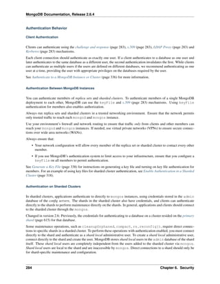 MongoDB Documentation, Release 2.6.4 
Authentication Behavior 
Client Authentication 
Clients can authenticate using the challenge and response (page 283), x.509 (page 283), LDAP Proxy (page 283) and 
Kerberos (page 283) mechanisms. 
Each client connection should authenticate as exactly one user. If a client authenticates to a database as one user and 
later authenticates to the same database as a different user, the second authentication invalidates the first. While clients 
can authenticate as multiple users if the users are defined on different databases, we recommend authenticating as one 
user at a time, providing the user with appropriate privileges on the databases required by the user. 
See Authenticate to a MongoDB Instance or Cluster (page 336) for more information. 
Authentication Between MongoDB Instances 
You can authenticate members of replica sets and sharded clusters. To authenticate members of a single MongoDB 
deployment to each other, MongoDB can use the keyFile and x.509 (page 283) mechanisms. Using keyFile 
authentication for members also enables authorization. 
Always run replica sets and sharded clusters in a trusted networking environment. Ensure that the network permits 
only trusted traffic to reach each mongod and mongos instance. 
Use your environment’s firewall and network routing to ensure that traffic only from clients and other members can 
reach your mongod and mongos instances. If needed, use virtual private networks (VPNs) to ensure secure connec-tions 
over wide area networks (WANs). 
Always ensure that: 
• Your network configuration will allow every member of the replica set or sharded cluster to contact every other 
member. 
• If you use MongoDB’s authentication system to limit access to your infrastructure, ensure that you configure a 
keyFile on all members to permit authentication. 
See Generate a Key File (page 338) for instructions on generating a key file and turning on key file authentication for 
members. For an example of using key files for sharded cluster authentication, see Enable Authentication in a Sharded 
Cluster (page 318). 
Authentication on Sharded Clusters 
In sharded clusters, applications authenticate to directly to mongos instances, using credentials stored in the admin 
database of the config servers. The shards in the sharded cluster also have credentials, and clients can authenticate 
directly to the shards to perform maintenance directly on the shards. In general, applications and clients should connect 
to the sharded cluster through the mongos. 
Changed in version 2.6: Previously, the credentials for authenticating to a database on a cluster resided on the primary 
shard (page 615) for that database. 
Some maintenance operations, such as cleanupOrphaned, compact, rs.reconfig(), require direct connec-tions 
to specific shards in a sharded cluster. To perform these operations with authentication enabled, you must connect 
directly to the shard and authenticate as a shard local administrative user. To create a shard local administrative user, 
connect directly to the shard and create the user. MongoDB stores shard local users in the admin database of the shard 
itself. These shard local users are completely independent from the users added to the sharded cluster via mongos. 
Shard local users are local to the shard and are inaccessible by mongos. Direct connections to a shard should only be 
for shard-specific maintenance and configuration. 
284 Chapter 6. Security 
 