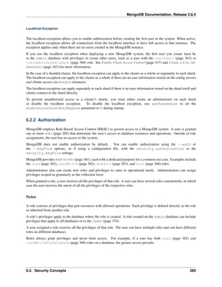 MongoDB Documentation, Release 2.6.4 
Localhost Exception 
The localhost exception allows you to enable authorization before creating the first user in the system. When active, 
the localhost exception allows all connections from the localhost interface to have full access to that instance. The 
exception applies only when there are no users created in the MongoDB instance. 
If you use the localhost exception when deploying a new MongoDB system, the first user you create must be 
in the admin database with privileges to create other users, such as a user with the userAdmin (page 363) or 
userAdminAnyDatabase (page 368) role. See Enable Client Access Control (page 317) and Create a User Ad-ministrator 
(page 343) for more information. 
In the case of a sharded cluster, the localhost exception can apply to the cluster as a whole or separately to each shard. 
The localhost exception can apply to the cluster as a whole if there are no user information stored on the config servers 
and clients access via mongos instances. 
The localhost exception can apply separately to each shard if there is no user information stored on the shard itself and 
clients connect to the shard directly. 
To prevent unauthorized access to a cluster’s shards, you must either create an administrator on each shard 
or disable the localhost exception. To disable the localhost exception, use setParameter to set the 
enableLocalhostAuthBypass parameter to 0 during startup. 
6.2.2 Authorization 
MongoDB employs Role-Based Access Control (RBAC) to govern access to a MongoDB system. A user is granted 
one or more roles (page 285) that determine the user’s access to database resources and operations. Outside of role 
assignments, the user has no access to the system. 
MongoDB does not enable authorization by default. You can enable authorization using the --auth or 
the --keyFile options, or if using a configuration file, with the security.authorization or the 
security.keyFile settings. 
MongoDB provides built-in roles (page 361), each with a dedicated purpose for a common use case. Examples include 
the read (page 362), readWrite (page 362), dbAdmin (page 363), and root (page 368) roles. 
Administrators also can create new roles and privileges to cater to operational needs. Administrators can assign 
privileges scoped as granularly as the collection level. 
When granted a role, a user receives all the privileges of that role. A user can have several roles concurrently, in which 
case the user receives the union of all the privileges of the respective roles. 
Roles 
A role consists of privileges that pair resources with allowed operations. Each privilege is defined directly in the role 
or inherited from another role. 
A role’s privileges apply to the database where the role is created. A role created on the admin database can include 
privileges that apply to all databases or to the cluster (page 374). 
A user assigned a role receives all the privileges of that role. The user can have multiple roles and can have different 
roles on different databases. 
Roles always grant privileges and never limit access. For example, if a user has both read (page 362) and 
readWriteAnyDatabase (page 368) roles on a database, the greater access prevails. 
6.2. Security Concepts 285 
 