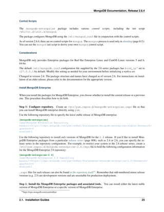 MongoDB Documentation, Release 2.6.4 
Control Scripts 
The mongodb-enterprise package includes various control scripts, including the init script 
/etc/rc.d/init.d/mongod. 
The package configures MongoDB using the /etc/mongod.conf file in conjunction with the control scripts. 
As of version 2.6.4, there are no control scripts for mongos. The mongos process is used only in sharding (page 613). 
You can use the mongod init script to derive your own mongos control script. 
Considerations 
MongoDB only provides Enterprise packages for Red Hat Enterprise Linux and CentOS Linux versions 5 and 6, 
64-bit. 
The default /etc/mongodb.conf configuration file supplied by the 2.6 series packages has bind_ip‘ set to 
127.0.0.1 by default. Modify this setting as needed for your environment before initializing a replica set. 
Changed in version 2.6: The package structure and names have changed as of version 2.6. For instructions on instal-lation 
of an older release, please refer to the documentation for the appropriate version. 
Install MongoDB Enterprise 
When you install the packages for MongoDB Enterprise, you choose whether to install the current release or a previous 
one. This procedure describes how to do both. 
Step 1: Configure repository. Create an /etc/yum.repos.d/mongodb-enterprise.repo file so that 
you can install MongoDB enterprise directly, using yum. 
Use the following repository file to specify the latest stable release of MongoDB enterprise. 
[mongodb-enterprise] 
name=MongoDB Enterprise Repository 
baseurl=https://repo.mongodb.com/yum/redhat/$releasever/mongodb-enterprise/stable/$basearch/ 
gpgcheck=0 
enabled=1 
Use the following repository to install only versions of MongoDB for the 2.6 release. If you’d like to install Mon-goDB 
Enterprise packages from a particular release series (page 808), such as 2.4 or 2.6, you can specify the re-lease 
series in the repository configuration. For example, to restrict your system to the 2.6 release series, create a 
/etc/yum.repos.d/mongodb-enterprise-2.6.repo file to hold the following configuration information 
for the MongoDB Enterprise 2.6 repository: 
[mongodb-enterprise-2.6] 
name=MongoDB Enterprise 2.6 Repository 
baseurl=https://repo.mongodb.com/yum/redhat/$releasever/mongodb-enterprise/2.6/$basearch/ 
gpgcheck=0 
enabled=1 
.repo files for each release can also be found in the repository itself14. Remember that odd-numbered minor release 
versions (e.g. 2.5) are development versions and are unsuitable for production deployment. 
Step 1: Install the MongoDB Enterprise packages and associated tools. You can install either the latest stable 
version of MongoDB Enterprise or a specific version of MongoDB Enterprise. 
14https://repo.mongodb.com/yum/redhat/ 
2.1. Installation Guides 25 
 