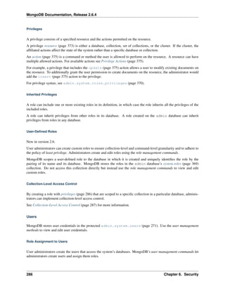MongoDB Documentation, Release 2.6.4 
Privileges 
A privilege consists of a specified resource and the actions permitted on the resource. 
A privilege resource (page 373) is either a database, collection, set of collections, or the cluster. If the cluster, the 
affiliated actions affect the state of the system rather than a specific database or collection. 
An action (page 375) is a command or method the user is allowed to perform on the resource. A resource can have 
multiple allowed actions. For available actions see Privilege Actions (page 375). 
For example, a privilege that includes the update (page 375) action allows a user to modify existing documents on 
the resource. To additionally grant the user permission to create documents on the resource, the administrator would 
add the insert (page 375) action to the privilege. 
For privilege syntax, see admin.system.roles.privileges (page 370). 
Inherited Privileges 
A role can include one or more existing roles in its definition, in which case the role inherits all the privileges of the 
included roles. 
A role can inherit privileges from other roles in its database. A role created on the admin database can inherit 
privileges from roles in any database. 
User-Defined Roles 
New in version 2.6. 
User administrators can create custom roles to ensure collection-level and command-level granularity and to adhere to 
the policy of least privilege. Administrators create and edit roles using the role management commands. 
MongoDB scopes a user-defined role to the database in which it is created and uniquely identifies the role by the 
pairing of its name and its database. MongoDB stores the roles in the admin database’s system.roles (page 369) 
collection. Do not access this collection directly but instead use the role management commands to view and edit 
custom roles. 
Collection-Level Access Control 
By creating a role with privileges (page 286) that are scoped to a specific collection in a particular database, adminis-trators 
can implement collection-level access control. 
See Collection-Level Access Control (page 287) for more information. 
Users 
MongoDB stores user credentials in the protected admin.system.users (page 271). Use the user management 
methods to view and edit user credentials. 
Role Assignment to Users 
User administrators create the users that access the system’s databases. MongoDB’s user management commands let 
administrators create users and assign them roles. 
286 Chapter 6. Security 
 