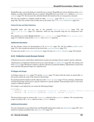 MongoDB Documentation, Release 2.6.4 
MongoDB scopes a user to the database in which the user is created. MongoDB stores all user definitions in the admin 
database, no matter which database the user is scoped to. MongoDB stores users in the admin database’s system.users 
collection (page 372). Do not access this collection directly but instead use the user management commands. 
The first role assigned in a database should be either userAdmin (page 363) or userAdminAnyDatabase 
(page 368). This user can then create all other users in the system. See Create a User Administrator (page 343). 
Protect the User and Role Collections 
MongoDB stores role and user data in the protected admin.system.roles (page 270) and 
admin.system.users (page 271) collections, which are only accessible using the user management meth-ods. 
If you disable access control, do not modify the admin.system.roles (page 270) and admin.system.users 
(page 271) collections using normal insert() and update() operations. 
Additional Information 
See the reference section for documentation of all built-in-roles (page 361) and all available privilege actions 
(page 375). Also consider the reference for the form of the resource documents (page 373). 
To create users see the Create a User Administrator (page 343) and Add a User to a Database (page 344) tutorials. 
6.2.3 Collection-Level Access Control 
Collection-level access control allows administrators to grant users privileges that are scoped to specific collections. 
Administrators can implement collection-level access control through user-defined roles (page 286). By creating a role 
with privileges (page 286) that are scoped to a specific collection in a particular database, administrators can provision 
users with roles that grant privileges on a collection level. 
Privileges and Scope 
A privilege consists of actions (page 375) and the resources (page 373) upon which the actions are permissible; i.e. 
the resources define the scope of the actions for that privilege. 
By specifying both the database and the collection in the resource document (page 373) for a privilege, administrator 
can limit the privilege actions just to a specific collection in a specific database. Each privilege action in a role can be 
scoped to a different collection. 
For example, a user defined role can contain the following privileges: 
privileges: [ 
{ resource: { db: "products", collection: "inventory" }, actions: [ "find", "update", "insert" ] }, 
{ resource: { db: "products", collection: "orders" }, actions: [ "find" ] } 
] 
The first privilege scopes its actions to the inventory collection of the products database. The second privilege 
scopes its actions to the orders collection of the products database. 
Additional Information 
For more information on user-defined roles and MongoDB authorization model, see Authorization (page 285). For a 
tutorial on creating user-defined roles, see Create a Role (page 347). 
6.2. Security Concepts 287 
 