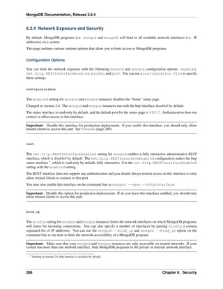 MongoDB Documentation, Release 2.6.4 
6.2.4 Network Exposure and Security 
By default, MongoDB programs (i.e. mongos and mongod) will bind to all available network interfaces (i.e. IP 
addresses) on a system. 
This page outlines various runtime options that allow you to limit access to MongoDB programs. 
Configuration Options 
You can limit the network exposure with the following mongod and mongos configuration options: enabled, 
net.http.RESTInterfaceEnabled, bindIp, and port. You can use a configuration file to specify 
these settings. 
nohttpinterface 
The enabled setting for mongod and mongos instances disables the “home” status page. 
Changed in version 2.6: The mongod and mongos instances run with the http interface disabled by default. 
The status interface is read-only by default, and the default port for the status page is 28017. Authentication does not 
control or affect access to this interface. 
Important: Disable this interface for production deployments. If you enable this interface, you should only allow 
trusted clients to access this port. See Firewalls (page 289). 
rest 
The net.http.RESTInterfaceEnabled setting for mongod enables a fully interactive administrative REST 
interface, which is disabled by default. The net.http.RESTInterfaceEnabled configuration makes the http 
status interface 9, which is read-only by default, fully interactive. Use the net.http.RESTInterfaceEnabled 
setting with the enabled setting. 
The REST interface does not support any authentication and you should always restrict access to this interface to only 
allow trusted clients to connect to this port. 
You may also enable this interface on the command line as mongod --rest --httpinterface. 
Important: Disable this option for production deployments. If do you leave this interface enabled, you should only 
allow trusted clients to access this port. 
bind_ip 
The bindIp setting for mongod and mongos instances limits the network interfaces on which MongoDB programs 
will listen for incoming connections. You can also specify a number of interfaces by passing bindIp a comma 
separated list of IP addresses. You can use the mongod --bind_ip and mongos --bind_ip option on the 
command line at run time to limit the network accessibility of a MongoDB program. 
Important: Make sure that your mongod and mongos instances are only accessible on trusted networks. If your 
system has more than one network interface, bind MongoDB programs to the private or internal network interface. 
9 Starting in version 2.6, http interface is disabled by default. 
288 Chapter 6. Security 
 