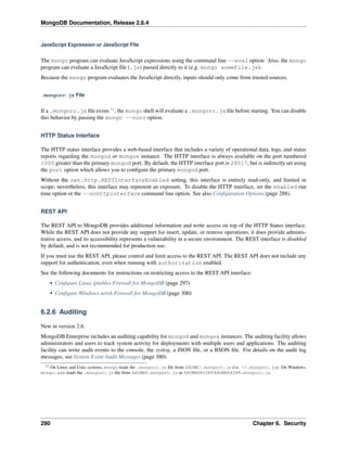 MongoDB Documentation, Release 2.6.4 
JavaScript Expression or JavaScript File 
The mongo program can evaluate JavaScript expressions using the command line --eval option. Also, the mongo 
program can evaluate a JavaScript file (.js) passed directly to it (e.g. mongo someFile.js). 
Because the mongo program evaluates the JavaScript directly, inputs should only come from trusted sources. 
.mongorc.js File 
If a .mongorc.js file exists 11, the mongo shell will evaluate a .mongorc.js file before starting. You can disable 
this behavior by passing the mongo --norc option. 
HTTP Status Interface 
The HTTP status interface provides a web-based interface that includes a variety of operational data, logs, and status 
reports regarding the mongod or mongos instance. The HTTP interface is always available on the port numbered 
1000 greater than the primary mongod port. By default, the HTTP interface port is 28017, but is indirectly set using 
the port option which allows you to configure the primary mongod port. 
Without the net.http.RESTInterfaceEnabled setting, this interface is entirely read-only, and limited in 
scope; nevertheless, this interface may represent an exposure. To disable the HTTP interface, set the enabled run 
time option or the --nohttpinterface command line option. See also Configuration Options (page 288). 
REST API 
The REST API to MongoDB provides additional information and write access on top of the HTTP Status interface. 
While the REST API does not provide any support for insert, update, or remove operations, it does provide adminis-trative 
access, and its accessibility represents a vulnerability in a secure environment. The REST interface is disabled 
by default, and is not recommended for production use. 
If you must use the REST API, please control and limit access to the REST API. The REST API does not include any 
support for authentication, even when running with authorization enabled. 
See the following documents for instructions on restricting access to the REST API interface: 
• Configure Linux iptables Firewall for MongoDB (page 297) 
• Configure Windows netsh Firewall for MongoDB (page 300) 
6.2.6 Auditing 
New in version 2.6. 
MongoDB Enterprise includes an auditing capability for mongod and mongos instances. The auditing facility allows 
administrators and users to track system activity for deployments with multiple users and applications. The auditing 
facility can write audit events to the console, the syslog, a JSON file, or a BSON file. For details on the audit log 
messages, see System Event Audit Messages (page 380). 
11 On Linux and Unix systems, mongo reads the .mongorc.js file from $HOME/.mongorc.js (i.e. ~/.mongorc.js). On Windows, 
mongo.exe reads the .mongorc.js file from %HOME%.mongorc.js or %HOMEDRIVE%%HOMEPATH%.mongorc.js. 
290 Chapter 6. Security 
 