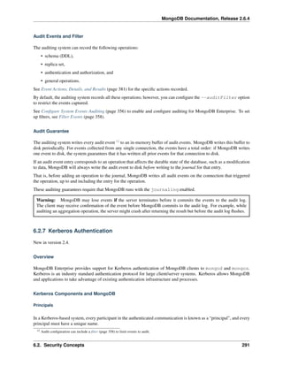 MongoDB Documentation, Release 2.6.4 
Audit Events and Filter 
The auditing system can record the following operations: 
• schema (DDL), 
• replica set, 
• authentication and authorization, and 
• general operations. 
See Event Actions, Details, and Results (page 381) for the specific actions recorded. 
By default, the auditing system records all these operations; however, you can configure the --auditFilter option 
to restrict the events captured. 
See Configure System Events Auditing (page 356) to enable and configure auditing for MongoDB Enterprise. To set 
up filters, see Filter Events (page 358). 
Audit Guarantee 
The auditing system writes every audit event 12 to an in-memory buffer of audit events. MongoDB writes this buffer to 
disk periodically. For events collected from any single connection, the events have a total order: if MongoDB writes 
one event to disk, the system guarantees that it has written all prior events for that connection to disk. 
If an audit event entry corresponds to an operation that affects the durable state of the database, such as a modification 
to data, MongoDB will always write the audit event to disk before writing to the journal for that entry. 
That is, before adding an operation to the journal, MongoDB writes all audit events on the connection that triggered 
the operation, up to and including the entry for the operation. 
These auditing guarantees require that MongoDB runs with the journaling enabled. 
Warning: MongoDB may lose events if the server terminates before it commits the events to the audit log. 
The client may receive confirmation of the event before MongoDB commits to the audit log. For example, while 
auditing an aggregation operation, the server might crash after returning the result but before the audit log flushes. 
6.2.7 Kerberos Authentication 
New in version 2.4. 
Overview 
MongoDB Enterprise provides support for Kerberos authentication of MongoDB clients to mongod and mongos. 
Kerberos is an industry standard authentication protocol for large client/server systems. Kerberos allows MongoDB 
and applications to take advantage of existing authentication infrastructure and processes. 
Kerberos Components and MongoDB 
Principals 
In a Kerberos-based system, every participant in the authenticated communication is known as a “principal”, and every 
principal must have a unique name. 
12 Audit configuration can include a filter (page 358) to limit events to audit. 
6.2. Security Concepts 291 
 