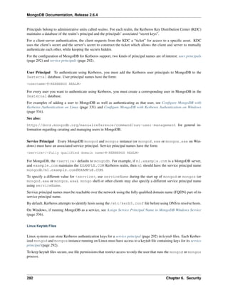MongoDB Documentation, Release 2.6.4 
Principals belong to administrative units called realms. For each realm, the Kerberos Key Distribution Center (KDC) 
maintains a database of the realm’s principal and the principals’ associated “secret keys”. 
For a client-server authentication, the client requests from the KDC a “ticket” for access to a specific asset. KDC 
uses the client’s secret and the server’s secret to construct the ticket which allows the client and server to mutually 
authenticate each other, while keeping the secrets hidden. 
For the configuration of MongoDB for Kerberos support, two kinds of principal names are of interest: user principals 
(page 292) and service principals (page 292). 
User Principal To authenticate using Kerberos, you must add the Kerberos user principals to MongoDB to the 
$external database. User principal names have the form: 
<username>@<KERBEROS REALM> 
For every user you want to authenticate using Kerberos, you must create a corresponding user in MongoDB in the 
$external database. 
For examples of adding a user to MongoDB as well as authenticating as that user, see Configure MongoDB with 
Kerberos Authentication on Linux (page 331) and Configure MongoDB with Kerberos Authentication on Windows 
(page 334). 
See also: 
http://docs.mongodb.org/manualreference/command/nav-user-management for general in-formation 
regarding creating and managing users in MongoDB. 
Service Principal Every MongoDB mongod and mongos instance (or mongod.exe or mongos.exe on Win-dows) 
must have an associated service principal. Service principal names have the form: 
<service>/<fully qualified domain name>@<KERBEROS REALM> 
For MongoDB, the <service> defaults to mongodb. For example, if m1.example.com is a MongoDB server, 
and example.com maintains the EXAMPLE.COM Kerberos realm, then m1 should have the service principal name 
mongodb/m1.example.com@EXAMPLE.COM. 
To specify a different value for <service>, use serviceName during the start up of mongod or mongos (or 
mongod.exe or mongos.exe). mongo shell or other clients may also specify a different service principal name 
using serviceName. 
Service principal names must be reachable over the network using the fully qualified domain name (FQDN) part of its 
service principal name. 
By default, Kerberos attempts to identify hosts using the /etc/kerb5.conf file before using DNS to resolve hosts. 
On Windows, if running MongoDB as a service, see Assign Service Principal Name to MongoDB Windows Service 
(page 336). 
Linux Keytab Files 
Linux systems can store Kerberos authentication keys for a service principal (page 292) in keytab files. Each Kerber-ized 
mongod and mongos instance running on Linux must have access to a keytab file containing keys for its service 
principal (page 292). 
To keep keytab files secure, use file permissions that restrict access to only the user that runs the mongod or mongos 
process. 
292 Chapter 6. Security 
 