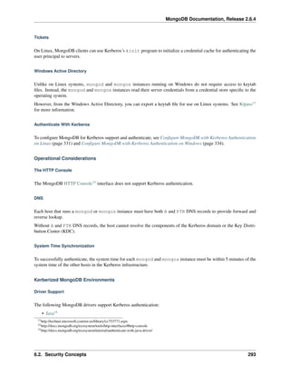 MongoDB Documentation, Release 2.6.4 
Tickets 
On Linux, MongoDB clients can use Kerberos’s kinit program to initialize a credential cache for authenticating the 
user principal to servers. 
Windows Active Directory 
Unlike on Linux systems, mongod and mongos instances running on Windows do not require access to keytab 
files. Instead, the mongod and mongos instances read their server credentials from a credential store specific to the 
operating system. 
However, from the Windows Active Directory, you can export a keytab file for use on Linux systems. See Ktpass13 
for more information. 
Authenticate With Kerberos 
To configure MongoDB for Kerberos support and authenticate, see Configure MongoDB with Kerberos Authentication 
on Linux (page 331) and Configure MongoDB with Kerberos Authentication on Windows (page 334). 
Operational Considerations 
The HTTP Console 
The MongoDB HTTP Console14 interface does not support Kerberos authentication. 
DNS 
Each host that runs a mongod or mongos instance must have both A and PTR DNS records to provide forward and 
reverse lookup. 
Without A and PTR DNS records, the host cannot resolve the components of the Kerberos domain or the Key Distri-bution 
Center (KDC). 
System Time Synchronization 
To successfully authenticate, the system time for each mongod and mongos instance must be within 5 minutes of the 
system time of the other hosts in the Kerberos infrastructure. 
Kerberized MongoDB Environments 
Driver Support 
The following MongoDB drivers support Kerberos authentication: 
• Java15 
13http://technet.microsoft.com/en-us/library/cc753771.aspx 
14http://docs.mongodb.org/ecosystem/tools/http-interfaces/#http-console 
15http://docs.mongodb.org/ecosystem/tutorial/authenticate-with-java-driver/ 
6.2. Security Concepts 293 
 