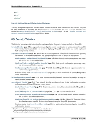 MongoDB Documentation, Release 2.6.4 
• C#16 
• C++17 
• Python18 
Use with Additional MongoDB Authentication Mechanism 
Although MongoDB supports the use of Kerberos authentication with other authentication mechanisms, only add 
the other mechanisms as necessary. See the Incorporate Additional Authentication Mechanisms 
section in Configure MongoDB with Kerberos Authentication on Linux (page 331) and Configure MongoDB with 
Kerberos Authentication on Windows (page 334) for details. 
6.3 Security Tutorials 
The following tutorials provide instructions for enabling and using the security features available in MongoDB. 
Security Checklist (page 295) A high level overview of global security consideration for administrators of MongoDB 
deployments. Use this checklist if you are new to deploying MongoDB in production and want to implement 
high quality security practices. 
Network Security Tutorials (page 297) Ensure that the underlying network configuration supports a secure operating 
environment for MongoDB deployments, and appropriately limits access to MongoDB deployments. 
Configure Linux iptables Firewall for MongoDB (page 297) Basic firewall configuration patterns and exam-ples 
for iptables on Linux systems. 
Configure Windows netsh Firewall for MongoDB (page 300) Basic firewall configuration patterns and exam-ples 
for netsh on Windows systems. 
Configure mongod and mongos for SSL (page 304) SSL allows MongoDB clients to support encrypted con-nections 
to mongod instances. 
Continue reading from Network Security Tutorials (page 297) for more information on running MongoDB in 
secure environments. 
Security Deployment Tutorials (page 313) These tutorials describe procedures for deploying MongoDB using au-thentication 
and authorization. 
Access Control Tutorials (page 316) These tutorials describe procedures relevant for the configuration, operation, 
and maintenance of MongoDB’s access control system. 
Enable Client Access Control (page 317) Describes the process for enabling authentication for MongoDB de-ployments. 
Use x.509 Certificates to Authenticate Clients (page 320) Use x.509 for client authentication. 
Use x.509 Certificate for Membership Authentication (page 323) Use x.509 for internal member authentica-tion 
for replica sets and sharded clusters. 
Configure MongoDB with Kerberos Authentication on Linux (page 331) For MongoDB Enterprise Linux, 
describes the process to enable Kerberos-based authentication for MongoDB deployments. 
Continue reading from Access Control Tutorials (page 316) for additional tutorials on configuring MongoDB’s 
authentication systems. 
16http://docs.mongodb.org/ecosystem/tutorial/authenticate-with-csharp-driver/ 
17http://docs.mongodb.org/ecosystem/tutorial/authenticate-with-cpp-driver/ 
18http://api.mongodb.org/python/current/examples/authentication.html 
294 Chapter 6. Security 
 