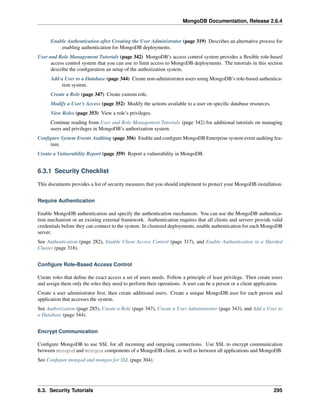 MongoDB Documentation, Release 2.6.4 
Enable Authentication after Creating the User Administrator (page 319) Describes an alternative process for 
enabling authentication for MongoDB deployments. 
User and Role Management Tutorials (page 342) MongoDB’s access control system provides a flexible role-based 
access control system that you can use to limit access to MongoDB deployments. The tutorials in this section 
describe the configuration an setup of the authorization system. 
Add a User to a Database (page 344) Create non-administrator users using MongoDB’s role-based authentica-tion 
system. 
Create a Role (page 347) Create custom role. 
Modify a User’s Access (page 352) Modify the actions available to a user on specific database resources. 
View Roles (page 353) View a role’s privileges. 
Continue reading from User and Role Management Tutorials (page 342) for additional tutorials on managing 
users and privileges in MongoDB’s authorization system. 
Configure System Events Auditing (page 356) Enable and configure MongoDB Enterprise system event auditing fea-ture. 
Create a Vulnerability Report (page 359) Report a vulnerability in MongoDB. 
6.3.1 Security Checklist 
This documents provides a list of security measures that you should implement to protect your MongoDB installation. 
Require Authentication 
Enable MongoDB authentication and specify the authentication mechanism. You can use the MongoDB authentica-tion 
mechanism or an existing external framework. Authentication requires that all clients and servers provide valid 
credentials before they can connect to the system. In clustered deployments, enable authentication for each MongoDB 
server. 
See Authentication (page 282), Enable Client Access Control (page 317), and Enable Authentication in a Sharded 
Cluster (page 318). 
Configure Role-Based Access Control 
Create roles that define the exact access a set of users needs. Follow a principle of least privilege. Then create users 
and assign them only the roles they need to perform their operations. A user can be a person or a client application. 
Create a user administrator first, then create additional users. Create a unique MongoDB user for each person and 
application that accesses the system. 
See Authorization (page 285), Create a Role (page 347), Create a User Administrator (page 343), and Add a User to 
a Database (page 344). 
Encrypt Communication 
Configure MongoDB to use SSL for all incoming and outgoing connections. Use SSL to encrypt communication 
between mongod and mongos components of a MongoDB client, as well as between all applications and MongoDB. 
See Configure mongod and mongos for SSL (page 304). 
6.3. Security Tutorials 295 
 