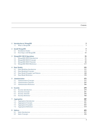 Contents 
1 Introduction to MongoDB 3 
1.1 What is MongoDB . . . . . . . . . . . . . . . . . . . . . . . . . . . . . . . . . . . . . . . . . . . . 3 
2 Install MongoDB 5 
2.1 Installation Guides . . . . . . . . . . . . . . . . . . . . . . . . . . . . . . . . . . . . . . . . . . . . 5 
2.2 First Steps with MongoDB . . . . . . . . . . . . . . . . . . . . . . . . . . . . . . . . . . . . . . . . 43 
3 MongoDB CRUD Operations 51 
3.1 MongoDB CRUD Introduction . . . . . . . . . . . . . . . . . . . . . . . . . . . . . . . . . . . . . 51 
3.2 MongoDB CRUD Concepts . . . . . . . . . . . . . . . . . . . . . . . . . . . . . . . . . . . . . . . 53 
3.3 MongoDB CRUD Tutorials . . . . . . . . . . . . . . . . . . . . . . . . . . . . . . . . . . . . . . . 84 
3.4 MongoDB CRUD Reference . . . . . . . . . . . . . . . . . . . . . . . . . . . . . . . . . . . . . . . 117 
4 Data Models 131 
4.1 Data Modeling Introduction . . . . . . . . . . . . . . . . . . . . . . . . . . . . . . . . . . . . . . . 131 
4.2 Data Modeling Concepts . . . . . . . . . . . . . . . . . . . . . . . . . . . . . . . . . . . . . . . . . 133 
4.3 Data Model Examples and Patterns . . . . . . . . . . . . . . . . . . . . . . . . . . . . . . . . . . . 140 
4.4 Data Model Reference . . . . . . . . . . . . . . . . . . . . . . . . . . . . . . . . . . . . . . . . . . 158 
5 Administration 171 
5.1 Administration Concepts . . . . . . . . . . . . . . . . . . . . . . . . . . . . . . . . . . . . . . . . . 171 
5.2 Administration Tutorials . . . . . . . . . . . . . . . . . . . . . . . . . . . . . . . . . . . . . . . . . 205 
5.3 Administration Reference . . . . . . . . . . . . . . . . . . . . . . . . . . . . . . . . . . . . . . . . 266 
6 Security 279 
6.1 Security Introduction . . . . . . . . . . . . . . . . . . . . . . . . . . . . . . . . . . . . . . . . . . . 279 
6.2 Security Concepts . . . . . . . . . . . . . . . . . . . . . . . . . . . . . . . . . . . . . . . . . . . . 281 
6.3 Security Tutorials . . . . . . . . . . . . . . . . . . . . . . . . . . . . . . . . . . . . . . . . . . . . . 294 
6.4 Security Reference . . . . . . . . . . . . . . . . . . . . . . . . . . . . . . . . . . . . . . . . . . . . 360 
7 Aggregation 387 
7.1 Aggregation Introduction . . . . . . . . . . . . . . . . . . . . . . . . . . . . . . . . . . . . . . . . 387 
7.2 Aggregation Concepts . . . . . . . . . . . . . . . . . . . . . . . . . . . . . . . . . . . . . . . . . . 391 
7.3 Aggregation Examples . . . . . . . . . . . . . . . . . . . . . . . . . . . . . . . . . . . . . . . . . . 403 
7.4 Aggregation Reference . . . . . . . . . . . . . . . . . . . . . . . . . . . . . . . . . . . . . . . . . . 419 
8 Indexes 431 
8.1 Index Introduction . . . . . . . . . . . . . . . . . . . . . . . . . . . . . . . . . . . . . . . . . . . . 431 
8.2 Index Concepts . . . . . . . . . . . . . . . . . . . . . . . . . . . . . . . . . . . . . . . . . . . . . . 436 
i 
 