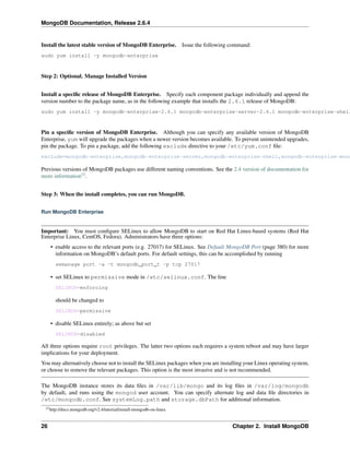 MongoDB Documentation, Release 2.6.4 
Install the latest stable version of MongoDB Enterprise. Issue the following command: 
sudo yum install -y mongodb-enterprise 
Step 2: Optional. Manage Installed Version 
Install a specific release of MongoDB Enterprise. Specify each component package individually and append the 
version number to the package name, as in the following example that installs the 2.6.1 release of MongoDB: 
sudo yum install -y mongodb-enterprise-2.6.1 mongodb-enterprise-server-2.6.1 mongodb-enterprise-shell-Pin a specific version of MongoDB Enterprise. Although you can specify any available version of MongoDB 
Enterprise, yum will upgrade the packages when a newer version becomes available. To prevent unintended upgrades, 
pin the package. To pin a package, add the following exclude directive to your /etc/yum.conf file: 
exclude=mongodb-enterprise,mongodb-enterprise-server,mongodb-enterprise-shell,mongodb-enterprise-mongos,Previous versions of MongoDB packages use different naming conventions. See the 2.4 version of documentation for 
more information15. 
Step 3: When the install completes, you can run MongoDB. 
Run MongoDB Enterprise 
Important: You must configure SELinux to allow MongoDB to start on Red Hat Linux-based systems (Red Hat 
Enterprise Linux, CentOS, Fedora). Administrators have three options: 
• enable access to the relevant ports (e.g. 27017) for SELinux. See Default MongoDB Port (page 380) for more 
information on MongoDB’s default ports. For default settings, this can be accomplished by running 
semanage port -a -t mongodb_port_t -p tcp 27017 
• set SELinux to permissive mode in /etc/selinux.conf. The line 
SELINUX=enforcing 
should be changed to 
SELINUX=permissive 
• disable SELinux entirely; as above but set 
SELINUX=disabled 
All three options require root privileges. The latter two options each requires a system reboot and may have larger 
implications for your deployment. 
You may alternatively choose not to install the SELinux packages when you are installing your Linux operating system, 
or choose to remove the relevant packages. This option is the most invasive and is not recommended. 
The MongoDB instance stores its data files in /var/lib/mongo and its log files in /var/log/mongodb 
by default, and runs using the mongod user account. You can specify alternate log and data file directories in 
/etc/mongodb.conf. See systemLog.path and storage.dbPath for additional information. 
15http://docs.mongodb.org/v2.4/tutorial/install-mongodb-on-linux 
26 Chapter 2. Install MongoDB 
 