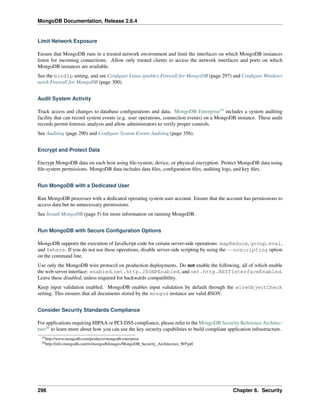 MongoDB Documentation, Release 2.6.4 
Limit Network Exposure 
Ensure that MongoDB runs in a trusted network environment and limit the interfaces on which MongoDB instances 
listen for incoming connections. Allow only trusted clients to access the network interfaces and ports on which 
MongoDB instances are available. 
See the bindIp setting, and see Configure Linux iptables Firewall for MongoDB (page 297) and Configure Windows 
netsh Firewall for MongoDB (page 300). 
Audit System Activity 
Track access and changes to database configurations and data. MongoDB Enterprise19 includes a system auditing 
facility that can record system events (e.g. user operations, connection events) on a MongoDB instance. These audit 
records permit forensic analysis and allow administrators to verify proper controls. 
See Auditing (page 290) and Configure System Events Auditing (page 356). 
Encrypt and Protect Data 
Encrypt MongoDB data on each host using file-system, device, or physical encryption. Protect MongoDB data using 
file-system permissions. MongoDB data includes data files, configuration files, auditing logs, and key files. 
Run MongoDB with a Dedicated User 
Run MongoDB processes with a dedicated operating system user account. Ensure that the account has permissions to 
access data but no unnecessary permissions. 
See Install MongoDB (page 5) for more information on running MongoDB. 
Run MongoDB with Secure Configuration Options 
MongoDB supports the execution of JavaScript code for certain server-side operations: mapReduce, group, eval, 
and $where. If you do not use these operations, disable server-side scripting by using the --noscripting option 
on the command line. 
Use only the MongoDB wire protocol on production deployments. Do not enable the following, all of which enable 
the web server interface: enabled, net.http.JSONPEnabled, and net.http.RESTInterfaceEnabled. 
Leave these disabled, unless required for backwards compatibility. 
Keep input validation enabled. MongoDB enables input validation by default through the wireObjectCheck 
setting. This ensures that all documents stored by the mongod instance are valid BSON. 
Consider Security Standards Compliance 
For applications requiring HIPAA or PCI-DSS compliance, please refer to the MongoDB Security Reference Architec-ture20 
to learn more about how you can use the key security capabilities to build compliant application infrastructure. 
19http://www.mongodb.com/products/mongodb-enterprise 
20http://info.mongodb.com/rs/mongodb/images/MongoDB_Security_Architecture_WP.pdf 
296 Chapter 6. Security 
 