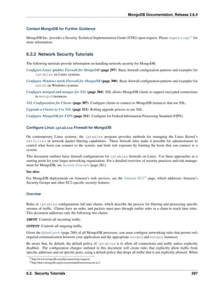 MongoDB Documentation, Release 2.6.4 
Contact MongoDB for Further Guidance 
MongoDB Inc. provides a Security Technical Implementation Guide (STIG) upon request. Please request a copy21 for 
more information. 
6.3.2 Network Security Tutorials 
The following tutorials provide information on handling network security for MongoDB. 
Configure Linux iptables Firewall for MongoDB (page 297) Basic firewall configuration patterns and examples for 
iptables on Linux systems. 
Configure Windows netsh Firewall for MongoDB (page 300) Basic firewall configuration patterns and examples for 
netsh on Windows systems. 
Configure mongod and mongos for SSL (page 304) SSL allows MongoDB clients to support encrypted connections 
to mongod instances. 
SSL Configuration for Clients (page 307) Configure clients to connect to MongoDB instances that use SSL. 
Upgrade a Cluster to Use SSL (page 311) Rolling upgrade process to use SSL. 
Configure MongoDB for FIPS (page 311) Configure for Federal Information Processing Standard (FIPS). 
Configure Linux iptables Firewall for MongoDB 
On contemporary Linux systems, the iptables program provides methods for managing the Linux Kernel’s 
netfilter or network packet filtering capabilities. These firewall rules make it possible for administrators to 
control what hosts can connect to the system, and limit risk exposure by limiting the hosts that can connect to a 
system. 
This document outlines basic firewall configurations for iptables firewalls on Linux. Use these approaches as a 
starting point for your larger networking organization. For a detailed overview of security practices and risk manage-ment 
for MongoDB, see Security Concepts (page 281). 
See also: 
For MongoDB deployments on Amazon’s web services, see the Amazon EC222 page, which addresses Amazon’s 
Security Groups and other EC2-specific security features. 
Overview 
Rules in iptables configurations fall into chains, which describe the process for filtering and processing specific 
streams of traffic. Chains have an order, and packets must pass through earlier rules in a chain to reach later rules. 
This document addresses only the following two chains: 
INPUT Controls all incoming traffic. 
OUTPUT Controls all outgoing traffic. 
Given the default ports (page 288) of all MongoDB processes, you must configure networking rules that permit only 
required communication between your application and the appropriate mongod and mongos instances. 
Be aware that, by default, the default policy of iptables is to allow all connections and traffic unless explicitly 
disabled. The configuration changes outlined in this document will create rules that explicitly allow traffic from 
specific addresses and on specific ports, using a default policy that drops all traffic that is not explicitly allowed. When 
21http://www.mongodb.com/lp/contact/stig-requests 
22http://docs.mongodb.org/ecosystem/platforms/amazon-ec2 
6.3. Security Tutorials 297 
 
