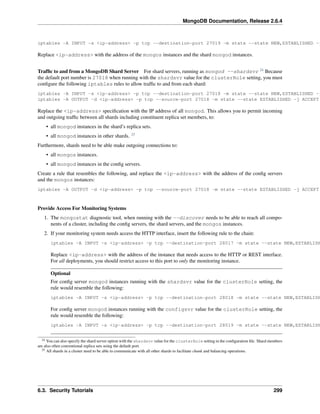 MongoDB Documentation, Release 2.6.4 
iptables -A INPUT -s <ip-address> -p tcp --destination-port 27019 -m state --state NEW,ESTABLISHED -j Replace <ip-address> with the address of the mongos instances and the shard mongod instances. 
Traffic to and from a MongoDB Shard Server For shard servers, running as mongod --shardsvr 24 Because 
the default port number is 27018 when running with the shardsvr value for the clusterRole setting, you must 
configure the following iptables rules to allow traffic to and from each shard: 
iptables -A INPUT -s <ip-address> -p tcp --destination-port 27018 -m state --state NEW,ESTABLISHED -j iptables -A OUTPUT -d <ip-address> -p tcp --source-port 27018 -m state --state ESTABLISHED -j ACCEPT 
Replace the <ip-address> specification with the IP address of all mongod. This allows you to permit incoming 
and outgoing traffic between all shards including constituent replica set members, to: 
• all mongod instances in the shard’s replica sets. 
• all mongod instances in other shards. 25 
Furthermore, shards need to be able make outgoing connections to: 
• all mongos instances. 
• all mongod instances in the config servers. 
Create a rule that resembles the following, and replace the <ip-address> with the address of the config servers 
and the mongos instances: 
iptables -A OUTPUT -d <ip-address> -p tcp --source-port 27018 -m state --state ESTABLISHED -j ACCEPT 
Provide Access For Monitoring Systems 
1. The mongostat diagnostic tool, when running with the --discover needs to be able to reach all compo-nents 
of a cluster, including the config servers, the shard servers, and the mongos instances. 
2. If your monitoring system needs access the HTTP interface, insert the following rule to the chain: 
iptables -A INPUT -s <ip-address> -p tcp --destination-port 28017 -m state --state NEW,ESTABLISHED Replace <ip-address> with the address of the instance that needs access to the HTTP or REST interface. 
For all deployments, you should restrict access to this port to only the monitoring instance. 
Optional 
For config server mongod instances running with the shardsvr value for the clusterRole setting, the 
rule would resemble the following: 
iptables -A INPUT -s <ip-address> -p tcp --destination-port 28018 -m state --state NEW,ESTABLISHED For config server mongod instances running with the configsvr value for the clusterRole setting, the 
rule would resemble the following: 
iptables -A INPUT -s <ip-address> -p tcp --destination-port 28019 -m state --state NEW,ESTABLISHED 24 You can also specify the shard server option with the shardsvr value for the clusterRole setting in the configuration file. Shard members 
are also often conventional replica sets using the default port. 
25 All shards in a cluster need to be able to communicate with all other shards to facilitate chunk and balancing operations. 
6.3. Security Tutorials 299 
 
