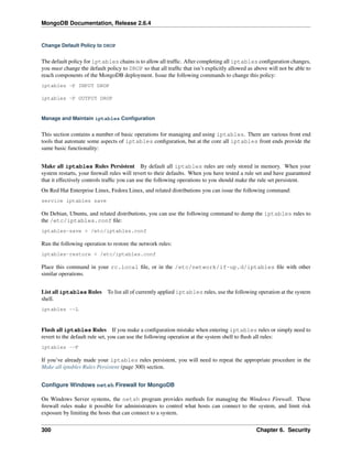 MongoDB Documentation, Release 2.6.4 
Change Default Policy to DROP 
The default policy for iptables chains is to allow all traffic. After completing all iptables configuration changes, 
you must change the default policy to DROP so that all traffic that isn’t explicitly allowed as above will not be able to 
reach components of the MongoDB deployment. Issue the following commands to change this policy: 
iptables -P INPUT DROP 
iptables -P OUTPUT DROP 
Manage and Maintain iptables Configuration 
This section contains a number of basic operations for managing and using iptables. There are various front end 
tools that automate some aspects of iptables configuration, but at the core all iptables front ends provide the 
same basic functionality: 
Make all iptables Rules Persistent By default all iptables rules are only stored in memory. When your 
system restarts, your firewall rules will revert to their defaults. When you have tested a rule set and have guaranteed 
that it effectively controls traffic you can use the following operations to you should make the rule set persistent. 
On Red Hat Enterprise Linux, Fedora Linux, and related distributions you can issue the following command: 
service iptables save 
On Debian, Ubuntu, and related distributions, you can use the following command to dump the iptables rules to 
the /etc/iptables.conf file: 
iptables-save > /etc/iptables.conf 
Run the following operation to restore the network rules: 
iptables-restore < /etc/iptables.conf 
Place this command in your rc.local file, or in the /etc/network/if-up.d/iptables file with other 
similar operations. 
List all iptables Rules To list all of currently applied iptables rules, use the following operation at the system 
shell. 
iptables --L 
Flush all iptables Rules If you make a configuration mistake when entering iptables rules or simply need to 
revert to the default rule set, you can use the following operation at the system shell to flush all rules: 
iptables --F 
If you’ve already made your iptables rules persistent, you will need to repeat the appropriate procedure in the 
Make all iptables Rules Persistent (page 300) section. 
Configure Windows netsh Firewall for MongoDB 
On Windows Server systems, the netsh program provides methods for managing the Windows Firewall. These 
firewall rules make it possible for administrators to control what hosts can connect to the system, and limit risk 
exposure by limiting the hosts that can connect to a system. 
300 Chapter 6. Security 
 