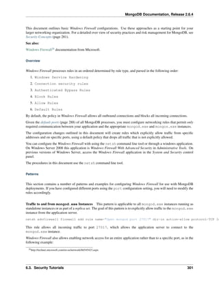 MongoDB Documentation, Release 2.6.4 
This document outlines basic Windows Firewall configurations. Use these approaches as a starting point for your 
larger networking organization. For a detailed over view of security practices and risk management for MongoDB, see 
Security Concepts (page 281). 
See also: 
Windows Firewall26 documentation from Microsoft. 
Overview 
Windows Firewall processes rules in an ordered determined by rule type, and parsed in the following order: 
1. Windows Service Hardening 
2. Connection security rules 
3. Authenticated Bypass Rules 
4. Block Rules 
5. Allow Rules 
6. Default Rules 
By default, the policy in Windows Firewall allows all outbound connections and blocks all incoming connections. 
Given the default ports (page 288) of all MongoDB processes, you must configure networking rules that permit only 
required communication between your application and the appropriate mongod.exe and mongos.exe instances. 
The configuration changes outlined in this document will create rules which explicitly allow traffic from specific 
addresses and on specific ports, using a default policy that drops all traffic that is not explicitly allowed. 
You can configure the Windows Firewall with using the netsh command line tool or through a windows application. 
On Windows Server 2008 this application is Windows Firewall With Advanced Security in Administrative Tools. On 
previous versions of Windows Server, access the Windows Firewall application in the System and Security control 
panel. 
The procedures in this document use the netsh command line tool. 
Patterns 
This section contains a number of patterns and examples for configuring Windows Firewall for use with MongoDB 
deployments. If you have configured different ports using the port configuration setting, you will need to modify the 
rules accordingly. 
Traffic to and from mongod.exe Instances This pattern is applicable to all mongod.exe instances running as 
standalone instances or as part of a replica set. The goal of this pattern is to explicitly allow traffic to the mongod.exe 
instance from the application server. 
netsh advfirewall firewall add rule name="Open mongod port 27017" dir=in action=allow protocol=TCP localport=This rule allows all incoming traffic to port 27017, which allows the application server to connect to the 
mongod.exe instance. 
Windows Firewall also allows enabling network access for an entire application rather than to a specific port, as in the 
following example: 
26http://technet.microsoft.com/en-us/network/bb545423.aspx 
6.3. Security Tutorials 301 
 