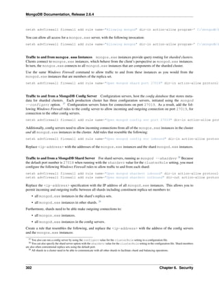 MongoDB Documentation, Release 2.6.4 
netsh advfirewall firewall add rule name="Allowing mongod" dir=in action=allow program=" C:mongodbbinYou can allow all access for a mongos.exe server, with the following invocation: 
netsh advfirewall firewall add rule name="Allowing mongos" dir=in action=allow program=" C:mongodbbinTraffic to and from mongos.exe Instances mongos.exe instances provide query routing for sharded clusters. 
Clients connect to mongos.exe instances, which behave from the client’s perspective as mongod.exe instances. 
In turn, the mongos.exe connects to all mongod.exe instances that are components of the sharded cluster. 
Use the same Windows Firewall command to allow traffic to and from these instances as you would from the 
mongod.exe instances that are members of the replica set. 
netsh advfirewall firewall add rule name="Open mongod shard port 27018" dir=in action=allow protocol=Traffic to and from a MongoDB Config Server Configuration servers, host the config database that stores meta-data 
for sharded clusters. Each production cluster has three configuration servers, initiated using the mongod 
--configsvr option. 27 Configuration servers listen for connections on port 27019. As a result, add the fol-lowing 
Windows Firewall rules to the config server to allow incoming and outgoing connection on port 27019, for 
connection to the other config servers. 
netsh advfirewall firewall add rule name="Open mongod config svr port 27019" dir=in action=allow protocol=Additionally, config servers need to allow incoming connections from all of the mongos.exe instances in the cluster 
and all mongod.exe instances in the cluster. Add rules that resemble the following: 
netsh advfirewall firewall add rule name="Open mongod config svr inbound" dir=in action=allow protocol=Replace <ip-address> with the addresses of the mongos.exe instances and the shard mongod.exe instances. 
Traffic to and from a MongoDB Shard Server For shard servers, running as mongod --shardsvr 28 Because 
the default port number is 27018 when running with the shardsvr value for the clusterRole setting, you must 
configure the following Windows Firewall rules to allow traffic to and from each shard: 
netsh advfirewall firewall add rule name="Open mongod shardsvr inbound" dir=in action=allow protocol=netsh advfirewall firewall add rule name="Open mongod shardsvr outbound" dir=out action=allow protocol=Replace the <ip-address> specification with the IP address of all mongod.exe instances. This allows you to 
permit incoming and outgoing traffic between all shards including constituent replica set members to: 
• all mongod.exe instances in the shard’s replica sets. 
• all mongod.exe instances in other shards. 29 
Furthermore, shards need to be able make outgoing connections to: 
• all mongos.exe instances. 
• all mongod.exe instances in the config servers. 
Create a rule that resembles the following, and replace the <ip-address> with the address of the config servers 
and the mongos.exe instances: 
27 You also can run a config server by using the configsrv value for the clusterRole setting in a configuration file. 
28 You can also specify the shard server option with the shardsvr value for the clusterRole setting in the configuration file. Shard members 
are also often conventional replica sets using the default port. 
29 All shards in a cluster need to be able to communicate with all other shards to facilitate chunk and balancing operations. 
302 Chapter 6. Security 
 