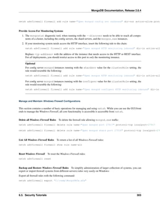 MongoDB Documentation, Release 2.6.4 
netsh advfirewall firewall add rule name="Open mongod config svr outbound" dir=out action=allow protocol=Provide Access For Monitoring Systems 
1. The mongostat diagnostic tool, when running with the --discover needs to be able to reach all compo-nents 
of a cluster, including the config servers, the shard servers, and the mongos.exe instances. 
2. If your monitoring system needs access the HTTP interface, insert the following rule to the chain: 
netsh advfirewall firewall add rule name="Open mongod HTTP monitoring inbound" dir=in action=allow Replace <ip-address> with the address of the instance that needs access to the HTTP or REST interface. 
For all deployments, you should restrict access to this port to only the monitoring instance. 
Optional 
For config server mongod instances running with the shardsvr value for the clusterRole setting, the 
rule would resemble the following: 
netsh advfirewall firewall add rule name="Open mongos HTTP monitoring inbound" dir=in action=allow For config server mongod instances running with the configsvr value for the clusterRole setting, the 
rule would resemble the following: 
netsh advfirewall firewall add rule name="Open mongod configsvr HTTP monitoring inbound" dir=in Manage and Maintain Windows Firewall Configurations 
This section contains a number of basic operations for managing and using netsh. While you can use the GUI front 
ends to manage the Windows Firewall, all core functionality is accessible is accessible from netsh. 
Delete all Windows Firewall Rules To delete the firewall rule allowing mongod.exe traffic: 
netsh advfirewall firewall delete rule name="Open mongod port 27017" protocol=tcp localport=27017 
netsh advfirewall firewall delete rule name="Open mongod shard port 27018" protocol=tcp localport=27018 
List All Windows Firewall Rules To return a list of all Windows Firewall rules: 
netsh advfirewall firewall show rule name=all 
Reset Windows Firewall To reset the Windows Firewall rules: 
netsh advfirewall reset 
Backup and Restore Windows Firewall Rules To simplify administration of larger collection of systems, you can 
export or import firewall systems from different servers) rules very easily on Windows: 
Export all firewall rules with the following command: 
netsh advfirewall export "C:tempMongoDBfw.wfw" 
6.3. Security Tutorials 303 
 
