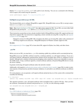 MongoDB Documentation, Release 2.6.4 
Replace "C:tempMongoDBfw.wfw" with a path of your choosing. You can use a command in the following 
form to import a file created using this operation: 
netsh advfirewall import "C:tempMongoDBfw.wfw" 
Configure mongod and mongos for SSL 
This document helps you to configure MongoDB to support SSL. MongoDB clients can use SSL to encrypt connec-tions 
to mongod and mongos instances. 
Note: The default distribution of MongoDB30 does not contain support for SSL. To use SSL, you must either build 
MongoDB locally passing the --ssl option to scons or use MongoDB Enterprise31. 
These instructions assume that you have already installed a build of MongoDB that includes SSL support and that your 
client driver supports SSL. For instructions on upgrading a cluster currently not using SSL to using SSL, see Upgrade 
a Cluster to Use SSL (page 311). 
Changed in version 2.6: MongoDB’s SSL encryption only allows use of strong SSL ciphers with a minimum of 
128-bit key length for all connections. MongoDB Enterprise for Windows includes support for SSL. 
See also: 
SSL Configuration for Clients (page 307) to learn about SSL support for Python, Java, Ruby, and other clients. 
.pem File 
Before you can use SSL, you must have a .pem file containing a public key certificate and its associated private key. 
MongoDB can use any valid SSL certificate issued by a certificate authority, or a self-signed certificate. If you use a 
self-signed certificate, although the communications channel will be encrypted, there will be no validation of server 
identity. Although such a situation will prevent eavesdropping on the connection, it leaves you vulnerable to a man-in-the- 
middle attack. Using a certificate signed by a trusted certificate authority will permit MongoDB drivers to verify 
the server’s identity. 
In general, avoid using self-signed certificates unless the network is trusted. 
Additionally, with regards to authentication among replica set/sharded cluster members (page 284), in order to mini-mize 
exposure of the private key and allow hostname validation, it is advisable to use different certificates on different 
servers. 
For testing purposes, you can generate a self-signed certificate and private key on a Unix system with a command that 
resembles the following: 
• cd /etc/ssl/ 
openssl req -newkey rsa:2048 -new -x509 -days 365 -nodes -out mongodb-cert.crt -keyout mongodb-cert.key 
This operation generates a new, self-signed certificate with no passphrase that is valid for 365 days. Once you have 
the certificate, concatenate the certificate and private key to a .pem file, as in the following example: 
cat mongodb-cert.key mongodb-cert.crt > mongodb.pem 
See also: 
Use x.509 Certificates to Authenticate Clients (page 320) 
30http://www.mongodb.org/downloads 
31http://www.mongodb.com/products/mongodb-enterprise 
304 Chapter 6. Security 
 