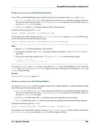 MongoDB Documentation, Release 2.6.4 
Set Up mongod and mongos with SSL Certificate and Key 
To use SSL in your MongoDB deployment, include the following run-time options with mongod and mongos: 
• net.ssl.mode set to requireSSL. This setting restricts each server to use only SSL encrypted connections. 
You can also specify either the value allowSSL or preferSSL to set up the use of mixed SSL modes on a 
port. See net.ssl.mode for details. 
• PEMKeyfile with the .pem file that contains the SSL certificate and key. 
Consider the following syntax for mongod: 
mongod --sslMode requireSSL --sslPEMKeyFile <pem> 
For example, given an SSL certificate located at /etc/ssl/mongodb.pem, configure mongod to use SSL encryp-tion 
for all connections with the following command: 
mongod --sslMode requireSSL --sslPEMKeyFile /etc/ssl/mongodb.pem 
Note: 
• Specify <pem> with the full path name to the certificate. 
• If the private key portion of the <pem> is encrypted, specify the passphrase. See SSL Certificate Passphrase 
(page 306). 
• You may also specify these options in the configuration file, as in the following example: 
sslMode = requireSSL 
sslPEMKeyFile = /etc/ssl/mongodb.pem 
To connect, to mongod and mongos instances using SSL, the mongo shell and MongoDB tools must include the 
--ssl option. See SSL Configuration for Clients (page 307) for more information on connecting to mongod and 
mongos running with SSL. 
See also: 
Upgrade a Cluster to Use SSL (page 311) 
Set Up mongod and mongos with Certificate Validation 
To set up mongod or mongos for SSL encryption using an SSL certificate signed by a certificate authority, include 
the following run-time options during startup: 
• net.ssl.mode set to requireSSL. This setting restricts each server to use only SSL encrypted connections. 
You can also specify either the value allowSSL or preferSSL to set up the use of mixed SSL modes on a 
port. See net.ssl.mode for details. 
• PEMKeyfile with the name of the .pem file that contains the signed SSL certificate and key. 
• CAFile with the name of the .pem file that contains the root certificate chain from the Certificate Authority. 
Consider the following syntax for mongod: 
mongod --sslMode requireSSL --sslPEMKeyFile <pem> --sslCAFile <ca> 
For example, given a signed SSL certificate located at /etc/ssl/mongodb.pem and the certificate authority file 
at /etc/ssl/ca.pem, you can configure mongod for SSL encryption as follows: 
6.3. Security Tutorials 305 
 
