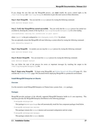 MongoDB Documentation, Release 2.6.4 
If you change the user that runs the MongoDB process, you must modify the access control rights to the 
/var/lib/mongo and /var/log/mongodb directories to give this users access to these directories. 
Step 1: Start MongoDB. You can start the mongod process by issuing the following command: 
sudo service mongod start 
Step 2: Verify that MongoDB has started successfully You can verify that the mongod process has started suc-cessfully 
by checking the contents of the log file at /var/log/mongodb/mongod.log for a line reading 
[initandlisten] waiting for connections on port <port> 
where <port> is the port configured in /etc/mongod.conf, 27017 by default. 
You can optionally ensure that MongoDB will start following a system reboot by issuing the following command: 
sudo chkconfig mongod on 
Step 3: Stop MongoDB. As needed, you can stop the mongod process by issuing the following command: 
sudo service mongod stop 
Step 4: Restart MongoDB. You can restart the mongod process by issuing the following command: 
sudo service mongod restart 
You can follow the state of the process for errors or important messages by watching the output in the 
/var/log/mongodb/mongod.log file. 
Step 5: Begin using MongoDB. To begin using MongoDB, see Getting Started with MongoDB (page 43). Also 
consider the Production Notes (page 188) document before deploying MongoDB in a production environment. 
Install MongoDB Enterprise on Ubuntu 
Overview 
Use this tutorial to install MongoDB Enterprise on Ubuntu Linux systems from .deb packages. 
Packages 
MongoDB provides packages of the officially supported MongoDB Enterprise builds in it’s own repository. This 
repository provides the MongoDB Enterprise distribution in the following packages: 
• mongodb-enterprise 
This package is a metapackage that will automatically install the four component packages listed below. 
• mongodb-enterprise-server 
This package contains the mongod daemon and associated configuration and init scripts. 
• mongodb-enterprise-mongos 
This package contains the mongos daemon. 
2.1. Installation Guides 27 
 