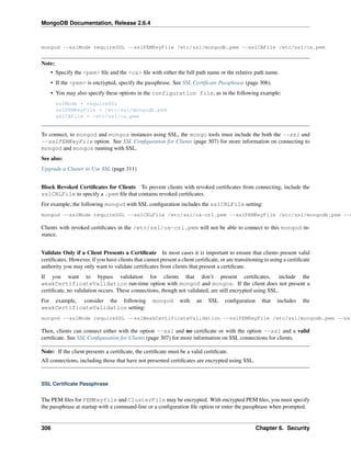 MongoDB Documentation, Release 2.6.4 
mongod --sslMode requireSSL --sslPEMKeyFile /etc/ssl/mongodb.pem --sslCAFile /etc/ssl/ca.pem 
Note: 
• Specify the <pem> file and the <ca> file with either the full path name or the relative path name. 
• If the <pem> is encrypted, specify the passphrase. See SSL Certificate Passphrase (page 306). 
• You may also specify these options in the configuration file, as in the following example: 
sslMode = requireSSL 
sslPEMKeyFile = /etc/ssl/mongodb.pem 
sslCAFile = /etc/ssl/ca.pem 
To connect, to mongod and mongos instances using SSL, the mongo tools must include the both the --ssl and 
--sslPEMKeyFile option. See SSL Configuration for Clients (page 307) for more information on connecting to 
mongod and mongos running with SSL. 
See also: 
Upgrade a Cluster to Use SSL (page 311) 
Block Revoked Certificates for Clients To prevent clients with revoked certificates from connecting, include the 
sslCRLFile to specify a .pem file that contains revoked certificates. 
For example, the following mongod with SSL configuration includes the sslCRLFile setting: 
mongod --sslMode requireSSL --sslCRLFile /etc/ssl/ca-crl.pem --sslPEMKeyFile /etc/ssl/mongodb.pem --sslCAFile Clients with revoked certificates in the /etc/ssl/ca-crl.pem will not be able to connect to this mongod in-stance. 
Validate Only if a Client Presents a Certificate In most cases it is important to ensure that clients present valid 
certificates. However, if you have clients that cannot present a client certificate, or are transitioning to using a certificate 
authority you may only want to validate certificates from clients that present a certificate. 
If you want to bypass validation for clients that don’t present certificates, include the 
weakCertificateValidation run-time option with mongod and mongos. If the client does not present a 
certificate, no validation occurs. These connections, though not validated, are still encrypted using SSL. 
For example, consider the following mongod with an SSL configuration that includes the 
weakCertificateValidation setting: 
mongod --sslMode requireSSL --sslWeakCertificateValidation --sslPEMKeyFile /etc/ssl/mongodb.pem --sslCAFile Then, clients can connect either with the option --ssl and no certificate or with the option --ssl and a valid 
certificate. See SSL Configuration for Clients (page 307) for more information on SSL connections for clients. 
Note: If the client presents a certificate, the certificate must be a valid certificate. 
All connections, including those that have not presented certificates are encrypted using SSL. 
SSL Certificate Passphrase 
The PEM files for PEMKeyfile and ClusterFile may be encrypted. With encrypted PEM files, you must specify 
the passphrase at startup with a command-line or a configuration file option or enter the passphrase when prompted. 
306 Chapter 6. Security 
 