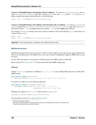 MongoDB Documentation, Release 2.6.4 
Connect to MongoDB Instance that Requires Client Certificates To connect to a mongod or mongos that re-quires 
CA-signed client certificates (page 305), start the mongo shell with --ssl and the --sslPEMKeyFile 
option to specify the signed certificate-key file, as in the following: 
mongo --ssl --sslPEMKeyFile /etc/ssl/client.pem 
Connect to MongoDB Instance that Validates when Presented with a Certificate To connect to a mongod or 
mongos instance that only requires valid certificates when the client presents a certificate (page 306), start mongo 
shell either with the --ssl ssl and no certificate or with the --ssl ssl and a valid signed certificate. 
For example, if mongod is running with weak certificate validation, both of the following mongo shell clients can 
connect to that mongod: 
mongo --ssl 
mongo --ssl --sslPEMKeyFile /etc/ssl/client.pem 
Important: If the client presents a certificate, the certificate must be valid. 
MMS Monitoring Agent 
The Monitoring agent will also have to connect via SSL in order to gather its stats. Because the agent already utilizes 
SSL for its communications to the MMS servers, this is just a matter of enabling SSL support in MMS itself on a per 
host basis. 
Use the “Edit” host button (i.e. the pencil) on the Hosts page in the MMS console to enable SSL. 
Please see the MMS documentation32 for more information about MMS configuration. 
PyMongo 
Add the “ssl=True” parameter to a PyMongo MongoClient33 to create a MongoDB connection to an SSL Mon-goDB 
instance: 
from pymongo import MongoClient 
c = MongoClient(host="mongodb.example.net", port=27017, ssl=True) 
To connect to a replica set, use the following operation: 
from pymongo import MongoReplicaSetClient 
c = MongoReplicaSetClient("mongodb.example.net:27017", 
replicaSet="mysetname", ssl=True) 
PyMongo also supports an “ssl=true” option for the MongoDB URI: 
mongodb://mongodb.example.net:27017/?ssl=true 
For more details, see the Python MongoDB Driver page34. 
32http://mms.mongodb.com/help 
33http://api.mongodb.org/python/current/api/pymongo/mongo_client.html#pymongo.mongo_client.MongoClient 
34http://docs.mongodb.org/ecosystem/drivers/python 
308 Chapter 6. Security 
 