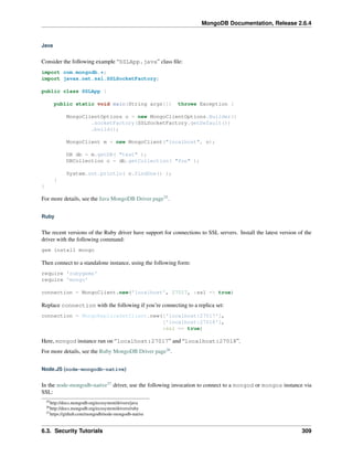 MongoDB Documentation, Release 2.6.4 
Java 
Consider the following example “SSLApp.java” class file: 
import com.mongodb.*; 
import javax.net.ssl.SSLSocketFactory; 
public class SSLApp { 
public static void main(String args[]) throws Exception { 
MongoClientOptions o = new MongoClientOptions.Builder() 
.socketFactory(SSLSocketFactory.getDefault()) 
.build(); 
MongoClient m = new MongoClient("localhost", o); 
DB db = m.getDB( "test" ); 
DBCollection c = db.getCollection( "foo" ); 
System.out.println( c.findOne() ); 
} 
} 
For more details, see the Java MongoDB Driver page35. 
Ruby 
The recent versions of the Ruby driver have support for connections to SSL servers. Install the latest version of the 
driver with the following command: 
gem install mongo 
Then connect to a standalone instance, using the following form: 
require 'rubygems' 
require 'mongo' 
connection = MongoClient.new('localhost', 27017, :ssl => true) 
Replace connection with the following if you’re connecting to a replica set: 
connection = MongoReplicaSetClient.new(['localhost:27017'], 
['localhost:27018'], 
:ssl => true) 
Here, mongod instance run on “localhost:27017” and “localhost:27018”. 
For more details, see the Ruby MongoDB Driver page36. 
Node.JS (node-mongodb-native) 
In the node-mongodb-native37 driver, use the following invocation to connect to a mongod or mongos instance via 
SSL: 
35http://docs.mongodb.org/ecosystem/drivers/java 
36http://docs.mongodb.org/ecosystem/drivers/ruby 
37https://github.com/mongodb/node-mongodb-native 
6.3. Security Tutorials 309 
 