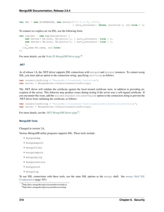 MongoDB Documentation, Release 2.6.4 
var db1 = new Db(MONGODB, new Server("127.0.0.1", 27017, 
{ auto_reconnect: false, poolSize:4, ssl:true } ); 
To connect to a replica set via SSL, use the following form: 
var replSet = new ReplSetServers( [ 
new Server( RS.host, RS.ports[1], { auto_reconnect: true } ), 
new Server( RS.host, RS.ports[0], { auto_reconnect: true } ), 
], 
{rs_name:RS.name, ssl:true} 
); 
For more details, see the Node.JS MongoDB Driver page38. 
.NET 
As of release 1.6, the .NET driver supports SSL connections with mongod and mongos instances. To connect using 
SSL, you must add an option to the connection string, specifying ssl=true as follows: 
var connectionString = "mongodb://localhost/?ssl=true"; 
var server = MongoServer.Create(connectionString); 
The .NET driver will validate the certificate against the local trusted certificate store, in addition to providing en-cryption 
of the server. This behavior may produce issues during testing if the server uses a self-signed certificate. If 
you encounter this issue, add the sslverifycertificate=false option to the connection string to prevent the 
.NET driver from validating the certificate, as follows: 
var connectionString = "mongodb://localhost/?ssl=true&sslverifycertificate=false"; 
var server = MongoServer.Create(connectionString); 
For more details, see the .NET MongoDB Driver page39. 
MongoDB Tools 
Changed in version 2.6. 
Various MongoDB utility programs supports SSL. These tools include: 
• mongodump 
• mongoexport 
• mongofiles 
• mongoimport 
• mongooplog 
• mongorestore 
• mongostat 
• mongotop 
To use SSL connections with these tools, use the same SSL options as the mongo shell. See mongo Shell SSL 
Configuration (page 307). 
38http://docs.mongodb.org/ecosystem/drivers/node-js 
39http://docs.mongodb.org/ecosystem/drivers/csharp 
310 Chapter 6. Security 
 