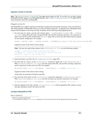 MongoDB Documentation, Release 2.6.4 
Upgrade a Cluster to Use SSL 
Note: The default distribution of MongoDB40 does not contain support for SSL. To use SSL you can either compile 
MongoDB with SSL support or use MongoDB Enterprise. See Configure mongod and mongos for SSL (page 304) for 
more information about SSL and MongoDB. 
Changed in version 2.6. 
The MongoDB server supports listening for both SSL encrypted and unencrypted connections on the same TCP port. 
This allows upgrades of MongoDB clusters to use SSL encrypted connections. To upgrade from a MongoDB cluster 
using no SSL encryption to one using only SSL encryption, use the following rolling upgrade process: 
1. For each node of a cluster, start the node with the option --sslMode set to allowSSL. The --sslMode 
allowSSL setting allows the node to accept both SSL and non-SSL incoming connections. Its connections to 
other servers do not use SSL. Include other SSL options (page 304) as well as any other options that are required 
for your specific configuration. For example: 
mongod --replSet <name> --sslMode allowSSL --sslPEMKeyFile <path to SSL Certificate and key PEM Upgrade all nodes of the cluster to these settings. 
Note: You may also specify these options in the configuration file, as in the following example: 
sslMode = <disabled|allowSSL|preferSSL|requireSSL> 
sslPEMKeyFile = <path to SSL certificate and key PEM file> 
sslCAFile = <path to root CA PEM file> 
2. Switch all clients to use SSL. See SSL Configuration for Clients (page 307). 
3. For each node of a cluster, use the setParameter command to update the sslMode to preferSSL. 41 
With preferSSL as its net.ssl.mode, the node accepts both SSL and non-SSL incoming connections, 
and its connections to other servers use SSL. For example: 
db.getSiblingDB('admin').runCommand( { setParameter: 1, sslMode: "preferSSL" } ) 
Upgrade all nodes of the cluster to these settings. 
At this point, all connections should be using SSL. 
4. For each node of the cluster, use the setParameter command to update the sslMode to requireSSL. 1 
With requireSSL as its net.ssl.mode, the node will reject any non-SSL connections. For example: 
db.getSiblingDB('admin').runCommand( { setParameter: 1, sslMode: "requireSSL" } ) 
5. After the upgrade of all nodes, edit the configuration file with the appropriate SSL settings to ensure 
that upon subsequent restarts, the cluster uses SSL. 
Configure MongoDB for FIPS 
New in version 2.6. 
40http://www.mongodb.org/downloads 
41 As an alternative to using the setParameter command, you can also restart the nodes with the appropriate SSL options and values. 
6.3. Security Tutorials 311 
 