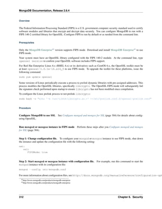 MongoDB Documentation, Release 2.6.4 
Overview 
The Federal Information Processing Standard (FIPS) is a U.S. government computer security standard used to certify 
software modules and libraries that encrypt and decrypt data securely. You can configure MongoDB to run with a 
FIPS 140-2 certified library for OpenSSL. Configure FIPS to run by default or as needed from the command line. 
Prerequisites 
Only the MongoDB Enterprise42 version supports FIPS mode. Download and install MongoDB Enterprise43 to use 
FIPS mode. 
Your system must have an OpenSSL library configured with the FIPS 140-2 module. At the command line, type 
openssl version to confirm your OpenSSL software includes FIPS support. 
For Red Hat Enterprise Linux 6.x (RHEL 6.x) or its derivatives such as CentOS 6.x, the OpenSSL toolkit must be 
at least openssl-1.0.1e-16.el6_5 to use FIPS mode. To upgrade the toolkit for these platforms, issue the 
following command: 
sudo yum update openssl 
Some versions of Linux periodically execute a process to prelink dynamic libraries with pre-assigned addresses. This 
process modifies the OpenSSL libraries, specifically libcrypto. The OpenSSL FIPS mode will subsequently fail 
the signature check performed upon startup to ensure libcrypto has not been modified since compilation. 
To configure the Linux prelink process to not prelink libcrypto: 
sudo bash -c "echo '-b /usr/lib64/libcrypto.so.*' >>/etc/prelink.conf.d/openssl-prelink.conf" 
Procedure 
Configure MongoDB to use SSL See Configure mongod and mongos for SSL (page 304) for details about config-uring 
OpenSSL. 
Run mongod or mongos instance in FIPS mode Perform these steps after you Configure mongod and mongos 
for SSL (page 304). 
Step 1: Change configuration file. To configure your mongod or mongos instance to use FIPS mode, shut down 
the instance and update the configuration file with the following setting: 
net: 
ssl: 
FIPSMode: true 
Step 2: Start mongod or mongos instance with configuration file. For example, run this command to start the 
mongod instance with its configuration file: 
mongod --config /etc/mongodb.conf 
For more information about configuration files, see http://docs.mongodb.org/manualreference/configuration-options. 
42http://www.mongodb.com/products/mongodb-enterprise 
43http://www.mongodb.com/products/mongodb-enterprise 
312 Chapter 6. Security 
 