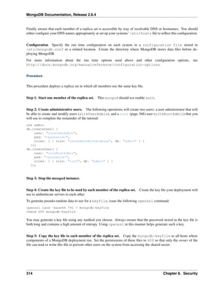 MongoDB Documentation, Release 2.6.4 
Finally ensure that each member of a replica set is accessible by way of resolvable DNS or hostnames. You should 
either configure your DNS names appropriately or set up your systems’ /etc/hosts file to reflect this configuration. 
Configuration Specify the run time configuration on each system in a configuration file stored in 
/etc/mongodb.conf or a related location. Create the directory where MongoDB stores data files before de-ploying 
MongoDB. 
For more information about the run time options used above and other configuration options, see 
http://docs.mongodb.org/manualreference/configuration-options. 
Procedure 
This procedure deploys a replica set in which all members use the same key file. 
Step 1: Start one member of the replica set. This mongod should not enable auth. 
Step 2: Create administrative users. The following operations will create two users: a user administrator that will 
be able to create and modify users (siteUserAdmin), and a root (page 368) user (siteRootAdmin) that you 
will use to complete the remainder of the tutorial: 
use admin 
db.createUser( { 
user: "siteUserAdmin", 
pwd: "<password>", 
roles: [ { role: "userAdminAnyDatabase", db: "admin" } ] 
}); 
db.createUser( { 
user: "siteRootAdmin", 
pwd: "<password>", 
roles: [ { role: "root", db: "admin" } ] 
}); 
Step 3: Stop the mongod instance. 
Step 4: Create the key file to be used by each member of the replica set. Create the key file your deployment will 
use to authenticate servers to each other. 
To generate pseudo-random data to use for a keyfile, issue the following openssl command: 
openssl rand -base64 741 > mongodb-keyfile 
chmod 600 mongodb-keyfile 
You may generate a key file using any method you choose. Always ensure that the password stored in the key file is 
both long and contains a high amount of entropy. Using openssl in this manner helps generate such a key. 
Step 5: Copy the key file to each member of the replica set. Copy the mongodb-keyfile to all hosts where 
components of a MongoDB deployment run. Set the permissions of these files to 600 so that only the owner of the 
file can read or write this file to prevent other users on the system from accessing the shared secret. 
314 Chapter 6. Security 
 