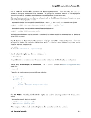 MongoDB Documentation, Release 2.6.4 
Step 6: Start each member of the replica set with the appropriate options. For each member, start a mongod 
and specify the key file and the name of the replica set. Also specify other parameters as needed for your deployment. 
For replication-specific parameters, see cli-mongod-replica-set required by your deployment. 
If your application connects to more than one replica set, each set should have a distinct name. Some drivers group 
replica set connections by replica set name. 
The following example specifies parameters through the --keyFile and --replSet command-line options: 
mongod --keyFile /mysecretdirectory/mongodb-keyfile --replSet "rs0" 
The following example specifies parameters through a configuration file: 
mongod --config $HOME/.mongodb/config 
In production deployments, you can configure a control script to manage this process. Control scripts are beyond the 
scope of this document. 
Step 7: Connect to the member of the replica set where you created the administrative users. Connect to 
the replica set member you started and authenticate as the siteRootAdmin user. From the mongo shell, use the 
following operation to authenticate: 
use admin 
db.auth("siteRootAdmin", "<password>"); 
Step 8: Initiate the replica set. Use rs.initiate(): 
rs.initiate() 
MongoDB initiates a set that consists of the current member and that uses the default replica set configuration. 
Step 9: Verify the initial replica set configuration. Use rs.conf() to display the replica set configuration object 
(page 594): 
rs.conf() 
The replica set configuration object resembles the following: 
{ 
"_id" : "rs0", 
"version" : 1, 
"members" : [ 
{ 
"_id" : 1, 
"host" : "mongodb0.example.net:27017" 
} 
] 
} 
Step 10: Add the remaining members to the replica set. Add the remaining members with the rs.add() 
method. 
The following example adds two members: 
rs.add("mongodb1.example.net") 
rs.add("mongodb2.example.net") 
When complete, you have a fully functional replica set. The new replica set will elect a primary. 
6.3. Security Tutorials 315 
 