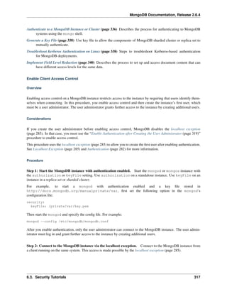 MongoDB Documentation, Release 2.6.4 
Authenticate to a MongoDB Instance or Cluster (page 336) Describes the process for authenticating to MongoDB 
systems using the mongo shell. 
Generate a Key File (page 338) Use key file to allow the components of MongoDB sharded cluster or replica set to 
mutually authenticate. 
Troubleshoot Kerberos Authentication on Linux (page 338) Steps to troubleshoot Kerberos-based authentication 
for MongoDB deployments. 
Implement Field Level Redaction (page 340) Describes the process to set up and access document content that can 
have different access levels for the same data. 
Enable Client Access Control 
Overview 
Enabling access control on a MongoDB instance restricts access to the instance by requiring that users identify them-selves 
when connecting. In this procedure, you enable access control and then create the instance’s first user, which 
must be a user administrator. The user administrator grants further access to the instance by creating additional users. 
Considerations 
If you create the user administrator before enabling access control, MongoDB disables the localhost exception 
(page 285). In that case, you must use the “Enable Authentication after Creating the User Administrator (page 319)” 
procedure to enable access control. 
This procedure uses the localhost exception (page 285) to allow you to create the first user after enabling authentication. 
See Localhost Exception (page 285) and Authentication (page 282) for more information. 
Procedure 
Step 1: Start the MongoDB instance with authentication enabled. Start the mongod or mongos instance with 
the authorization or keyFile setting. Use authorization on a standalone instance. Use keyFile on an 
instance in a replica set or sharded cluster. 
For example, to start a mongod with authentication enabled and a key file stored in 
http://docs.mongodb.org/manualprivate/var, first set the following option in the mongod‘s 
configuration file: 
security: 
keyFile: /private/var/key.pem 
Then start the mongod and specify the config file. For example: 
mongod --config /etc/mongodb/mongodb.conf 
After you enable authentication, only the user administrator can connect to the MongoDB instance. The user admin-istrator 
must log in and grant further access to the instance by creating additional users. 
Step 2: Connect to the MongoDB instance via the localhost exception. Connect to the MongoDB instance from 
a client running on the same system. This access is made possible by the localhost exception (page 285). 
6.3. Security Tutorials 317 
 