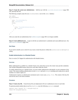 MongoDB Documentation, Release 2.6.4 
Step 3: Create the system user administrator. Add the user with the userAdminAnyDatabase (page 368) 
role, and only that role. 
The following example creates the user siteUserAdmin user on the admin database: 
use admin 
db.createUser( 
{ 
user: "siteUserAdmin", 
pwd: "password", 
roles: 
[ 
{ 
role: "userAdminAnyDatabase", 
db: "admin" 
} 
] 
} 
) 
After you create the user administrator, the localhost exception (page 285) is no longer available. 
Step 4: Create additional users. Login in with the user administrator’s credentials and create additional users. See 
Add a User to a Database (page 344). 
Next Steps 
If you need to disable access control for any reason, restart the process without the authorization or keyFile 
setting. 
Enable Authentication in a Sharded Cluster 
New in version 2.0: Support for authentication with sharded clusters. 
Overview 
When authentication is enabled on a sharded cluster every client that accesses the cluster must provide credentials. 
This includes MongoDB instances that access each other within the cluster. 
To enable authentication on a sharded cluster, you must enable authentication individually on each component of the 
cluster. This means enabling authentication on each mongos and each mongod, including each config server, and all 
members of a shard’s replica set. 
Authentication requires an authentication mechanism and, in most cases, a key file. The content of the key file 
must be the same on all cluster members. 
Procedure 
Step 1: Create a key file. Create the key file your deployment will use to authenticate servers to each other. 
To generate pseudo-random data to use for a keyfile, issue the following openssl command: 
openssl rand -base64 741 > mongodb-keyfile 
chmod 600 mongodb-keyfile 
318 Chapter 6. Security 
 